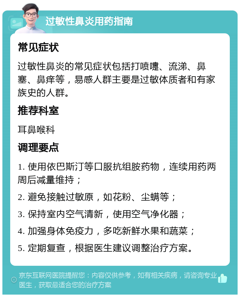 过敏性鼻炎用药指南 常见症状 过敏性鼻炎的常见症状包括打喷嚏、流涕、鼻塞、鼻痒等，易感人群主要是过敏体质者和有家族史的人群。 推荐科室 耳鼻喉科 调理要点 1. 使用依巴斯汀等口服抗组胺药物，连续用药两周后减量维持； 2. 避免接触过敏原，如花粉、尘螨等； 3. 保持室内空气清新，使用空气净化器； 4. 加强身体免疫力，多吃新鲜水果和蔬菜； 5. 定期复查，根据医生建议调整治疗方案。