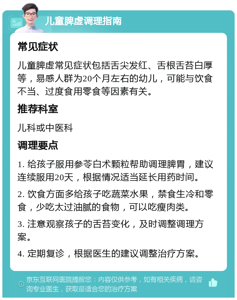 儿童脾虚调理指南 常见症状 儿童脾虚常见症状包括舌尖发红、舌根舌苔白厚等，易感人群为20个月左右的幼儿，可能与饮食不当、过度食用零食等因素有关。 推荐科室 儿科或中医科 调理要点 1. 给孩子服用参苓白术颗粒帮助调理脾胃，建议连续服用20天，根据情况适当延长用药时间。 2. 饮食方面多给孩子吃蔬菜水果，禁食生冷和零食，少吃太过油腻的食物，可以吃瘦肉类。 3. 注意观察孩子的舌苔变化，及时调整调理方案。 4. 定期复诊，根据医生的建议调整治疗方案。