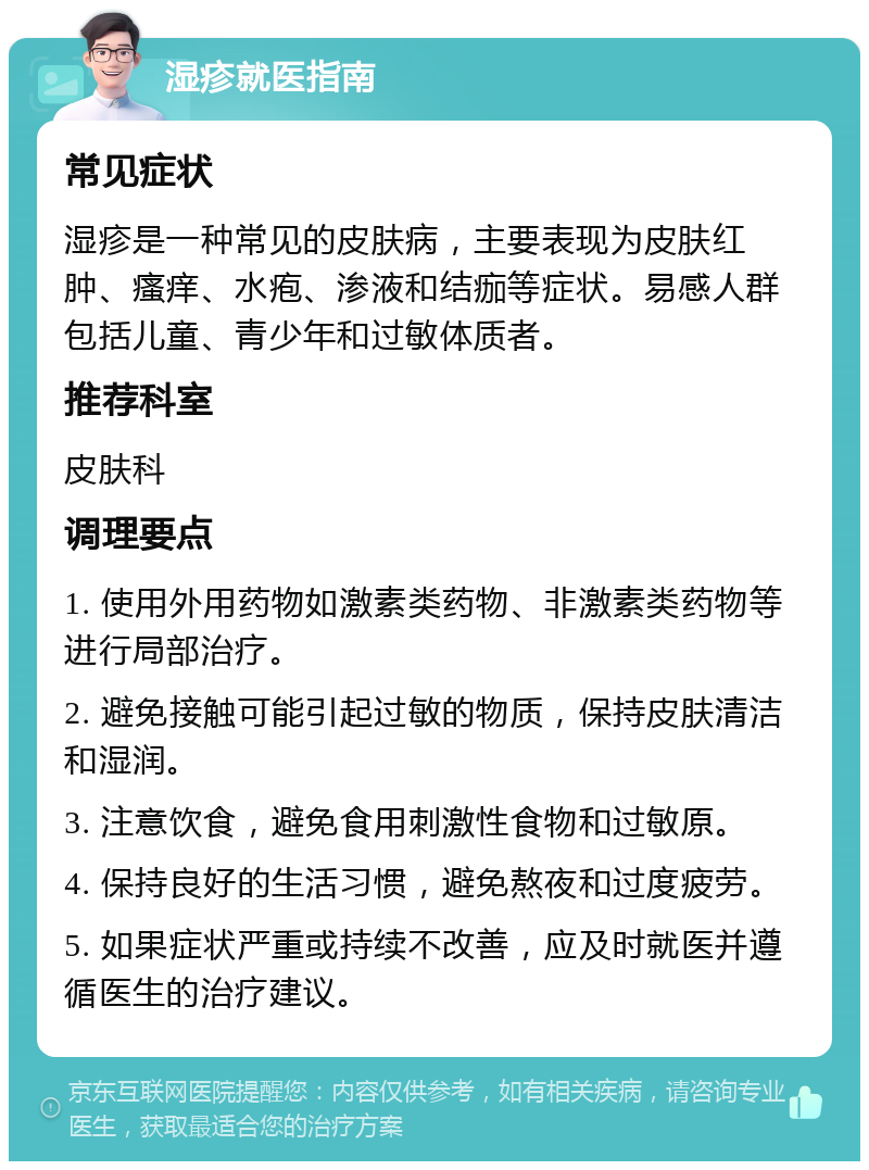 湿疹就医指南 常见症状 湿疹是一种常见的皮肤病，主要表现为皮肤红肿、瘙痒、水疱、渗液和结痂等症状。易感人群包括儿童、青少年和过敏体质者。 推荐科室 皮肤科 调理要点 1. 使用外用药物如激素类药物、非激素类药物等进行局部治疗。 2. 避免接触可能引起过敏的物质，保持皮肤清洁和湿润。 3. 注意饮食，避免食用刺激性食物和过敏原。 4. 保持良好的生活习惯，避免熬夜和过度疲劳。 5. 如果症状严重或持续不改善，应及时就医并遵循医生的治疗建议。