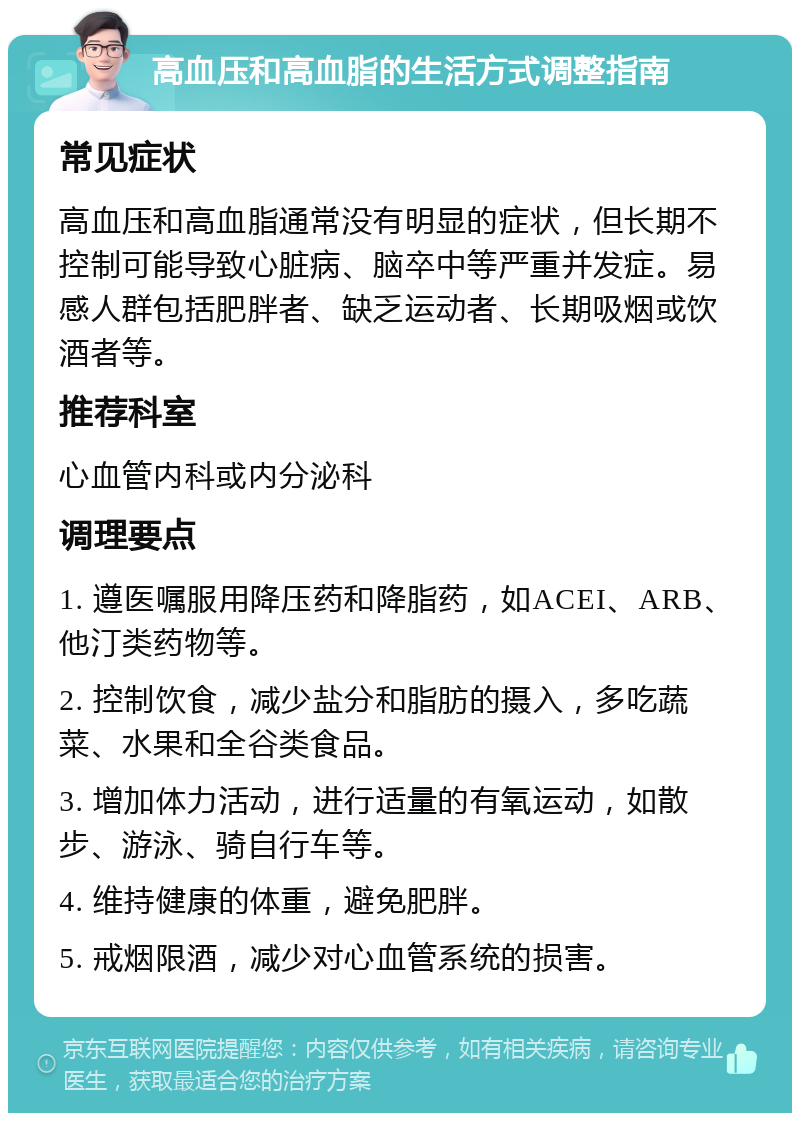 高血压和高血脂的生活方式调整指南 常见症状 高血压和高血脂通常没有明显的症状，但长期不控制可能导致心脏病、脑卒中等严重并发症。易感人群包括肥胖者、缺乏运动者、长期吸烟或饮酒者等。 推荐科室 心血管内科或内分泌科 调理要点 1. 遵医嘱服用降压药和降脂药，如ACEI、ARB、他汀类药物等。 2. 控制饮食，减少盐分和脂肪的摄入，多吃蔬菜、水果和全谷类食品。 3. 增加体力活动，进行适量的有氧运动，如散步、游泳、骑自行车等。 4. 维持健康的体重，避免肥胖。 5. 戒烟限酒，减少对心血管系统的损害。