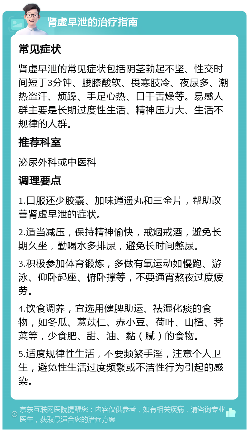 肾虚早泄的治疗指南 常见症状 肾虚早泄的常见症状包括阴茎勃起不坚、性交时间短于3分钟、腰膝酸软、畏寒肢冷、夜尿多、潮热盗汗、烦躁、手足心热、口干舌燥等。易感人群主要是长期过度性生活、精神压力大、生活不规律的人群。 推荐科室 泌尿外科或中医科 调理要点 1.口服还少胶囊、加味逍遥丸和三金片，帮助改善肾虚早泄的症状。 2.适当减压，保持精神愉快，戒烟戒酒，避免长期久坐，勤喝水多排尿，避免长时间憋尿。 3.积极参加体育锻炼，多做有氧运动如慢跑、游泳、仰卧起座、俯卧撑等，不要通宵熬夜过度疲劳。 4.饮食调养，宜选用健脾助运、祛湿化痰的食物，如冬瓜、薏苡仁、赤小豆、荷叶、山楂、荠菜等，少食肥、甜、油、黏（腻）的食物。 5.适度规律性生活，不要频繁手淫，注意个人卫生，避免性生活过度频繁或不洁性行为引起的感染。