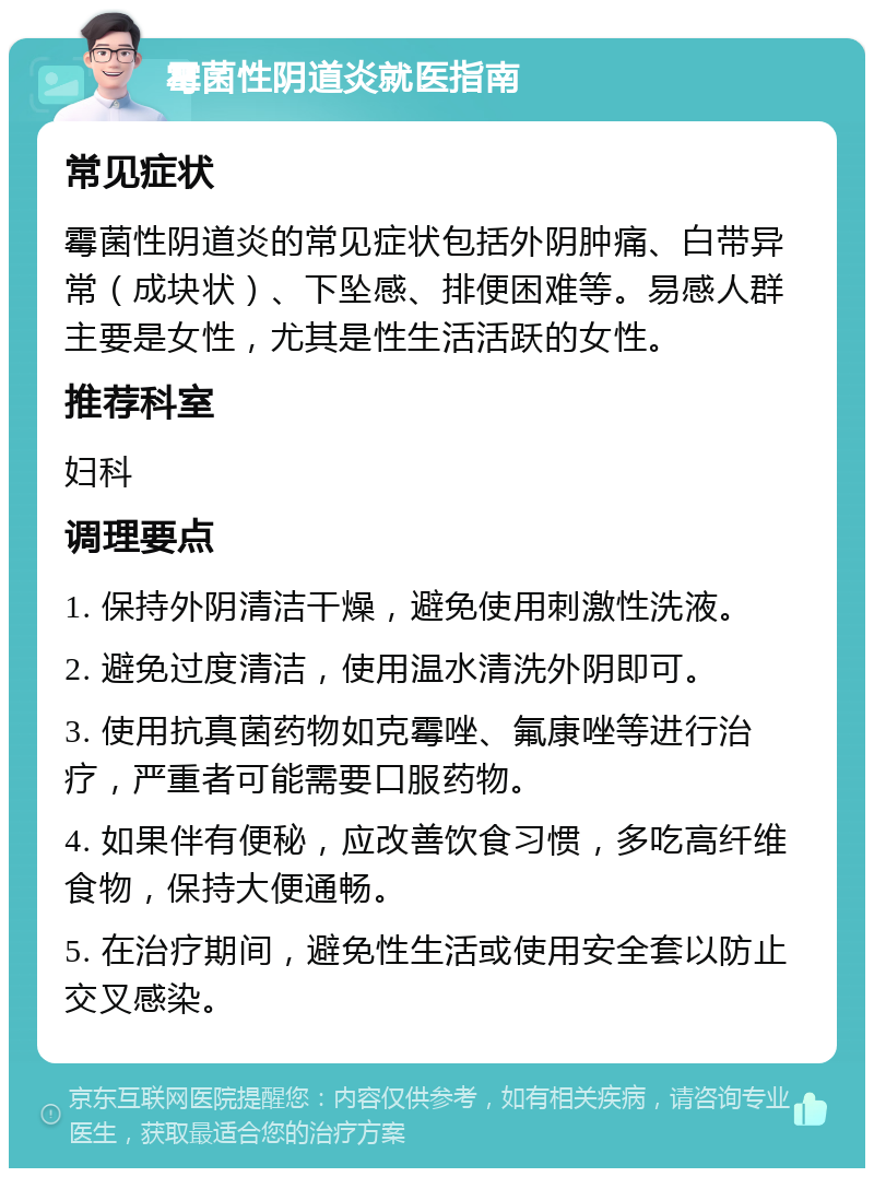 霉菌性阴道炎就医指南 常见症状 霉菌性阴道炎的常见症状包括外阴肿痛、白带异常（成块状）、下坠感、排便困难等。易感人群主要是女性，尤其是性生活活跃的女性。 推荐科室 妇科 调理要点 1. 保持外阴清洁干燥，避免使用刺激性洗液。 2. 避免过度清洁，使用温水清洗外阴即可。 3. 使用抗真菌药物如克霉唑、氟康唑等进行治疗，严重者可能需要口服药物。 4. 如果伴有便秘，应改善饮食习惯，多吃高纤维食物，保持大便通畅。 5. 在治疗期间，避免性生活或使用安全套以防止交叉感染。