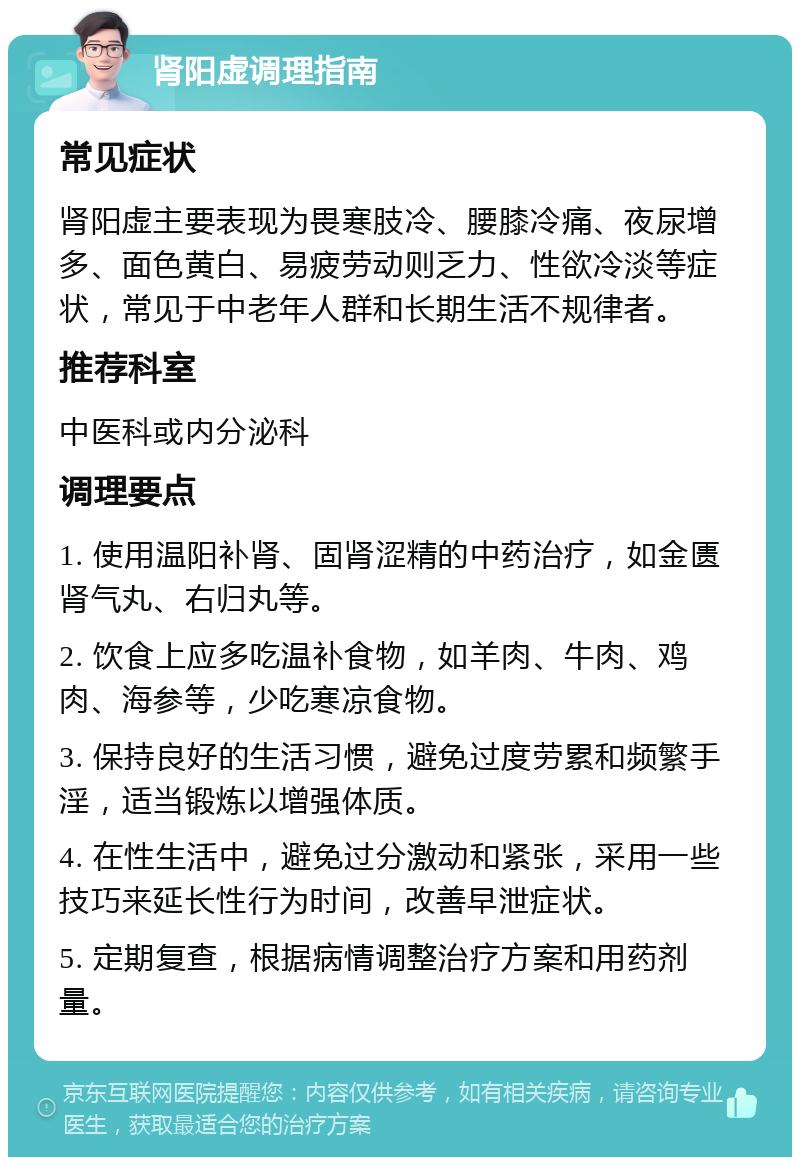 肾阳虚调理指南 常见症状 肾阳虚主要表现为畏寒肢冷、腰膝冷痛、夜尿增多、面色黄白、易疲劳动则乏力、性欲冷淡等症状，常见于中老年人群和长期生活不规律者。 推荐科室 中医科或内分泌科 调理要点 1. 使用温阳补肾、固肾涩精的中药治疗，如金匮肾气丸、右归丸等。 2. 饮食上应多吃温补食物，如羊肉、牛肉、鸡肉、海参等，少吃寒凉食物。 3. 保持良好的生活习惯，避免过度劳累和频繁手淫，适当锻炼以增强体质。 4. 在性生活中，避免过分激动和紧张，采用一些技巧来延长性行为时间，改善早泄症状。 5. 定期复查，根据病情调整治疗方案和用药剂量。