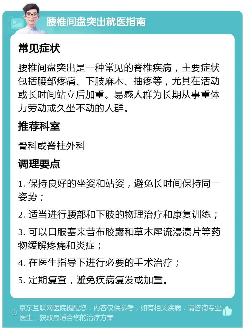 腰椎间盘突出就医指南 常见症状 腰椎间盘突出是一种常见的脊椎疾病，主要症状包括腰部疼痛、下肢麻木、抽疼等，尤其在活动或长时间站立后加重。易感人群为长期从事重体力劳动或久坐不动的人群。 推荐科室 骨科或脊柱外科 调理要点 1. 保持良好的坐姿和站姿，避免长时间保持同一姿势； 2. 适当进行腰部和下肢的物理治疗和康复训练； 3. 可以口服塞来昔布胶囊和草木犀流浸渍片等药物缓解疼痛和炎症； 4. 在医生指导下进行必要的手术治疗； 5. 定期复查，避免疾病复发或加重。