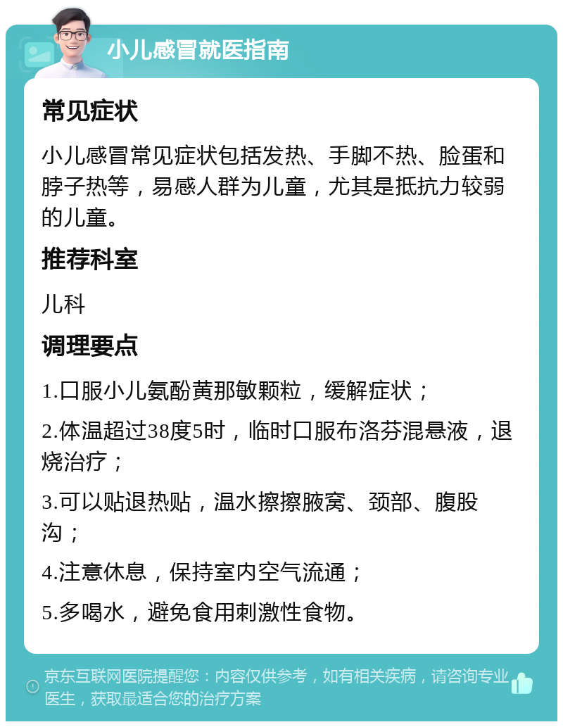 小儿感冒就医指南 常见症状 小儿感冒常见症状包括发热、手脚不热、脸蛋和脖子热等，易感人群为儿童，尤其是抵抗力较弱的儿童。 推荐科室 儿科 调理要点 1.口服小儿氨酚黄那敏颗粒，缓解症状； 2.体温超过38度5时，临时口服布洛芬混悬液，退烧治疗； 3.可以贴退热贴，温水擦擦腋窝、颈部、腹股沟； 4.注意休息，保持室内空气流通； 5.多喝水，避免食用刺激性食物。