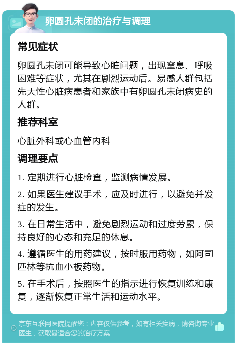 卵圆孔未闭的治疗与调理 常见症状 卵圆孔未闭可能导致心脏问题，出现窒息、呼吸困难等症状，尤其在剧烈运动后。易感人群包括先天性心脏病患者和家族中有卵圆孔未闭病史的人群。 推荐科室 心脏外科或心血管内科 调理要点 1. 定期进行心脏检查，监测病情发展。 2. 如果医生建议手术，应及时进行，以避免并发症的发生。 3. 在日常生活中，避免剧烈运动和过度劳累，保持良好的心态和充足的休息。 4. 遵循医生的用药建议，按时服用药物，如阿司匹林等抗血小板药物。 5. 在手术后，按照医生的指示进行恢复训练和康复，逐渐恢复正常生活和运动水平。