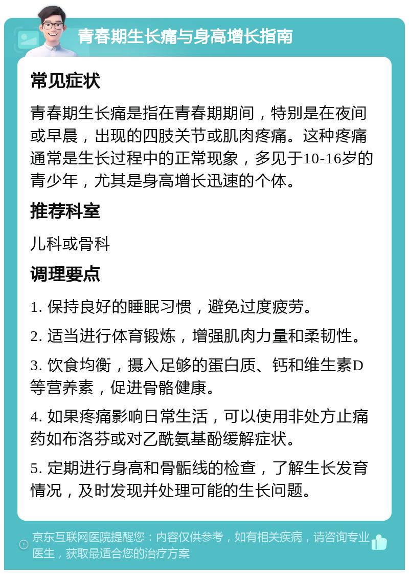 青春期生长痛与身高增长指南 常见症状 青春期生长痛是指在青春期期间，特别是在夜间或早晨，出现的四肢关节或肌肉疼痛。这种疼痛通常是生长过程中的正常现象，多见于10-16岁的青少年，尤其是身高增长迅速的个体。 推荐科室 儿科或骨科 调理要点 1. 保持良好的睡眠习惯，避免过度疲劳。 2. 适当进行体育锻炼，增强肌肉力量和柔韧性。 3. 饮食均衡，摄入足够的蛋白质、钙和维生素D等营养素，促进骨骼健康。 4. 如果疼痛影响日常生活，可以使用非处方止痛药如布洛芬或对乙酰氨基酚缓解症状。 5. 定期进行身高和骨骺线的检查，了解生长发育情况，及时发现并处理可能的生长问题。