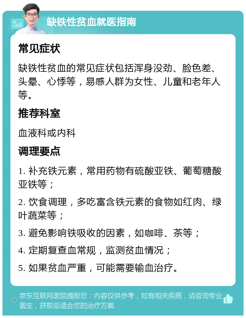 缺铁性贫血就医指南 常见症状 缺铁性贫血的常见症状包括浑身没劲、脸色差、头晕、心悸等，易感人群为女性、儿童和老年人等。 推荐科室 血液科或内科 调理要点 1. 补充铁元素，常用药物有硫酸亚铁、葡萄糖酸亚铁等； 2. 饮食调理，多吃富含铁元素的食物如红肉、绿叶蔬菜等； 3. 避免影响铁吸收的因素，如咖啡、茶等； 4. 定期复查血常规，监测贫血情况； 5. 如果贫血严重，可能需要输血治疗。