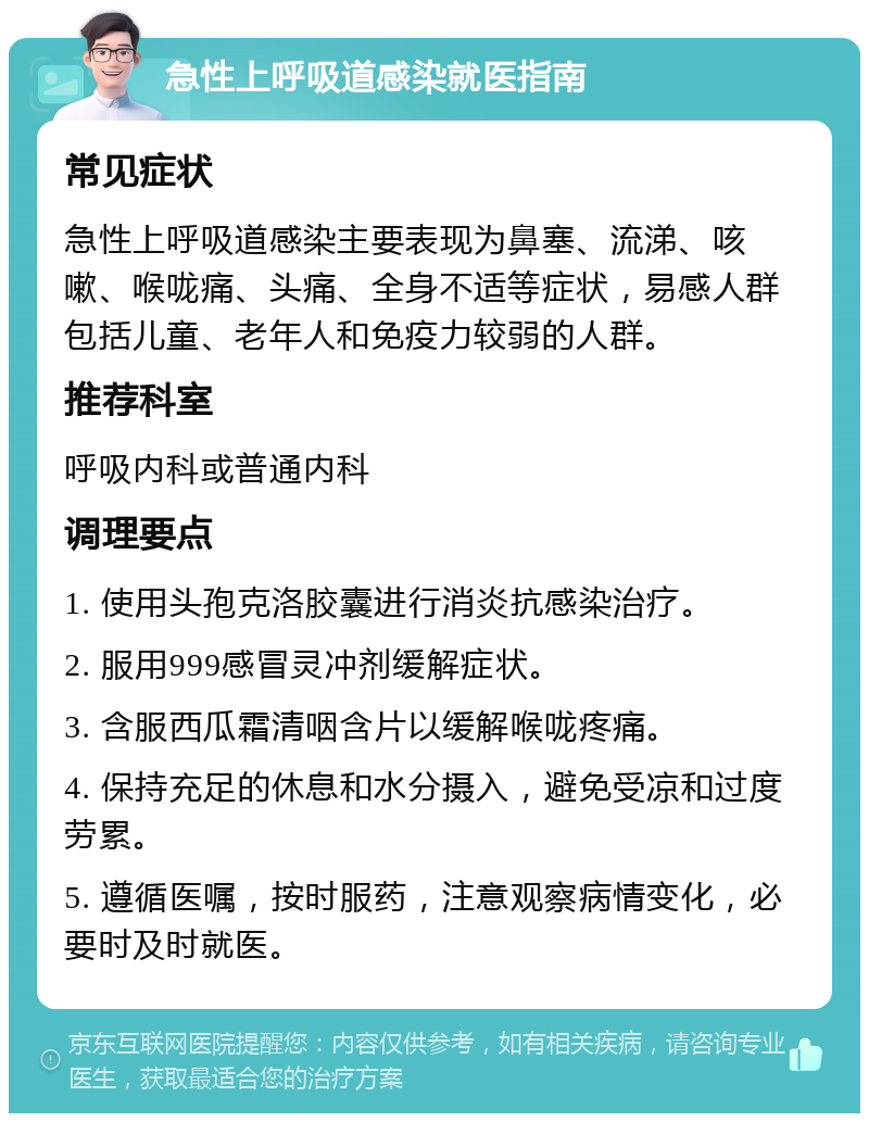 急性上呼吸道感染就医指南 常见症状 急性上呼吸道感染主要表现为鼻塞、流涕、咳嗽、喉咙痛、头痛、全身不适等症状，易感人群包括儿童、老年人和免疫力较弱的人群。 推荐科室 呼吸内科或普通内科 调理要点 1. 使用头孢克洛胶囊进行消炎抗感染治疗。 2. 服用999感冒灵冲剂缓解症状。 3. 含服西瓜霜清咽含片以缓解喉咙疼痛。 4. 保持充足的休息和水分摄入，避免受凉和过度劳累。 5. 遵循医嘱，按时服药，注意观察病情变化，必要时及时就医。