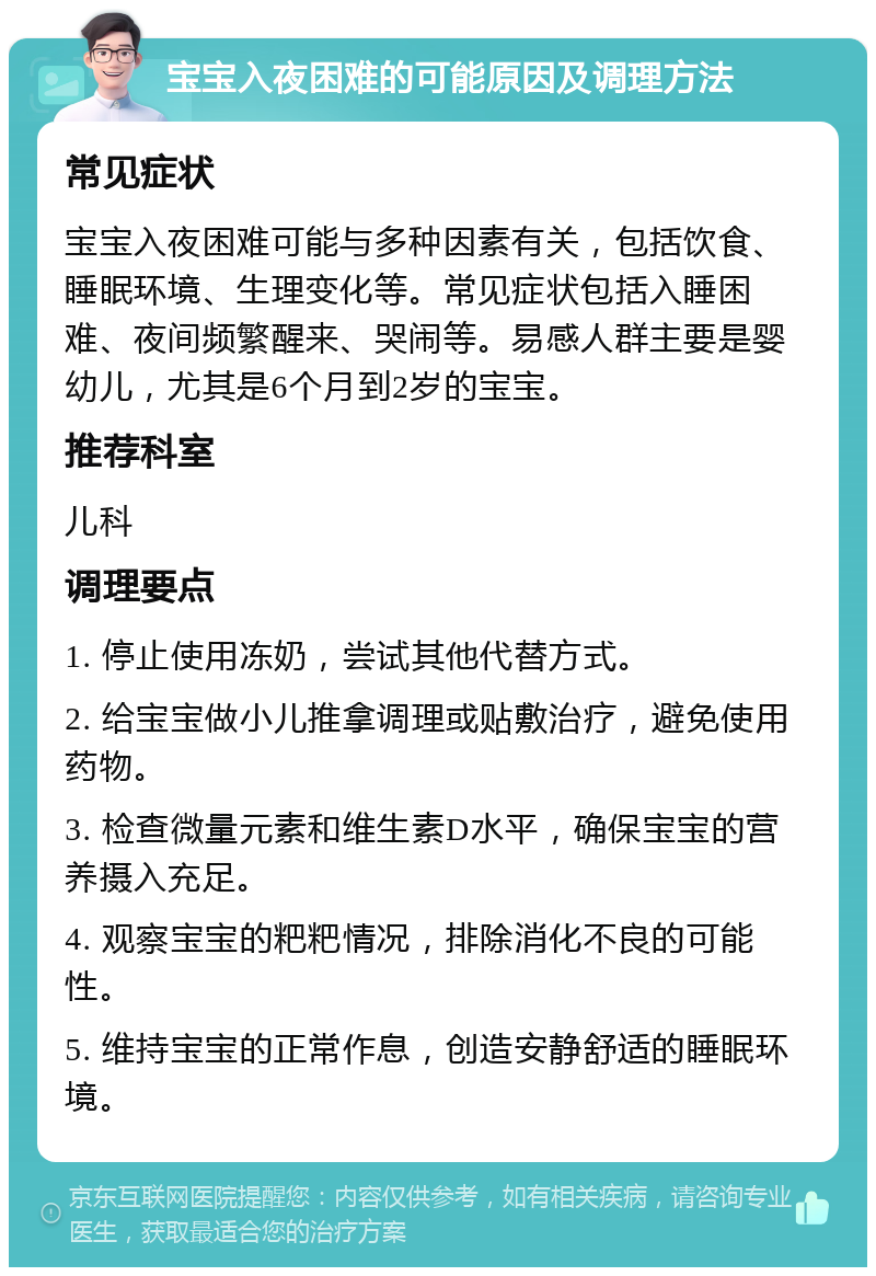 宝宝入夜困难的可能原因及调理方法 常见症状 宝宝入夜困难可能与多种因素有关，包括饮食、睡眠环境、生理变化等。常见症状包括入睡困难、夜间频繁醒来、哭闹等。易感人群主要是婴幼儿，尤其是6个月到2岁的宝宝。 推荐科室 儿科 调理要点 1. 停止使用冻奶，尝试其他代替方式。 2. 给宝宝做小儿推拿调理或贴敷治疗，避免使用药物。 3. 检查微量元素和维生素D水平，确保宝宝的营养摄入充足。 4. 观察宝宝的粑粑情况，排除消化不良的可能性。 5. 维持宝宝的正常作息，创造安静舒适的睡眠环境。