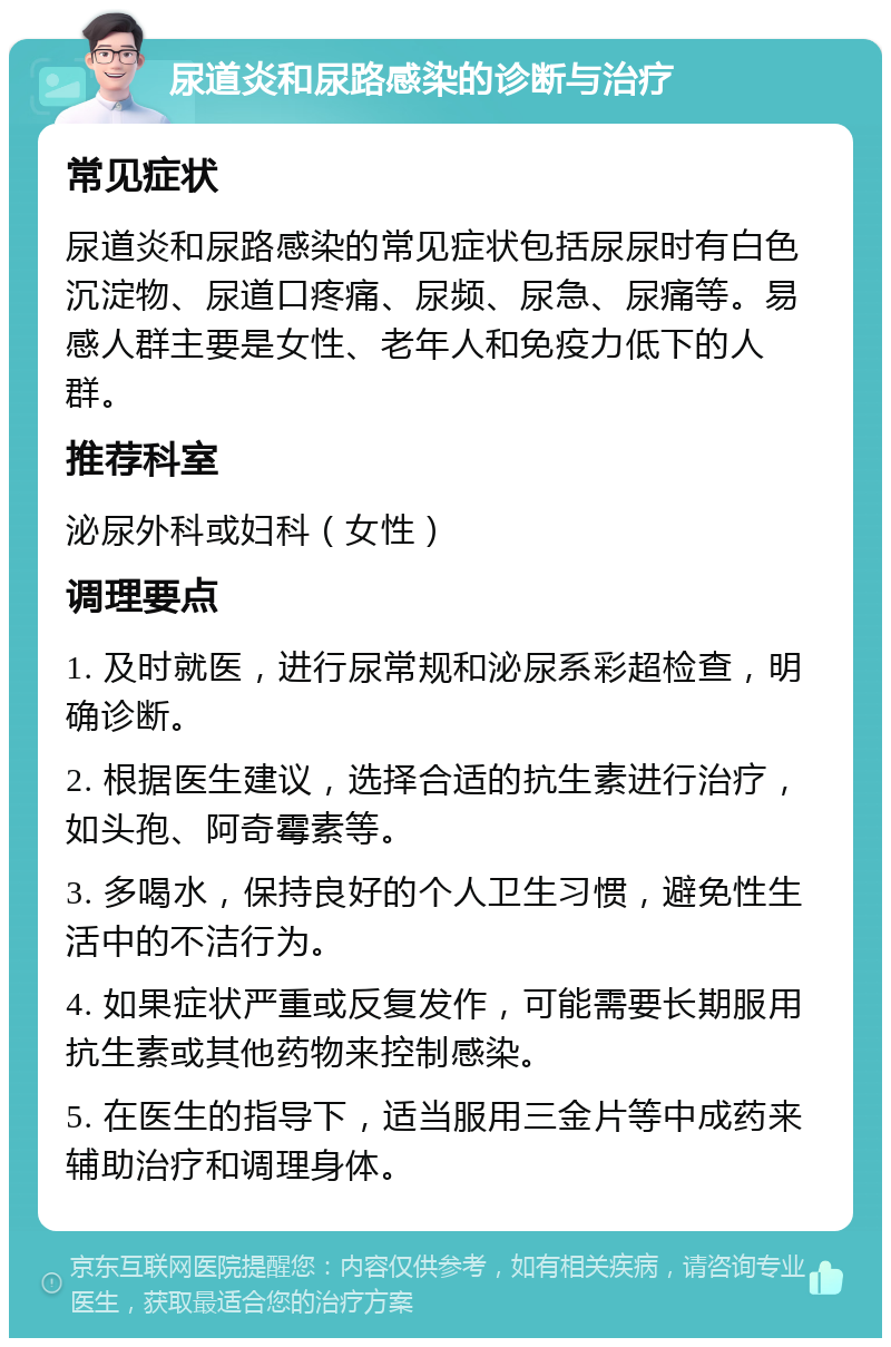 尿道炎和尿路感染的诊断与治疗 常见症状 尿道炎和尿路感染的常见症状包括尿尿时有白色沉淀物、尿道口疼痛、尿频、尿急、尿痛等。易感人群主要是女性、老年人和免疫力低下的人群。 推荐科室 泌尿外科或妇科（女性） 调理要点 1. 及时就医，进行尿常规和泌尿系彩超检查，明确诊断。 2. 根据医生建议，选择合适的抗生素进行治疗，如头孢、阿奇霉素等。 3. 多喝水，保持良好的个人卫生习惯，避免性生活中的不洁行为。 4. 如果症状严重或反复发作，可能需要长期服用抗生素或其他药物来控制感染。 5. 在医生的指导下，适当服用三金片等中成药来辅助治疗和调理身体。