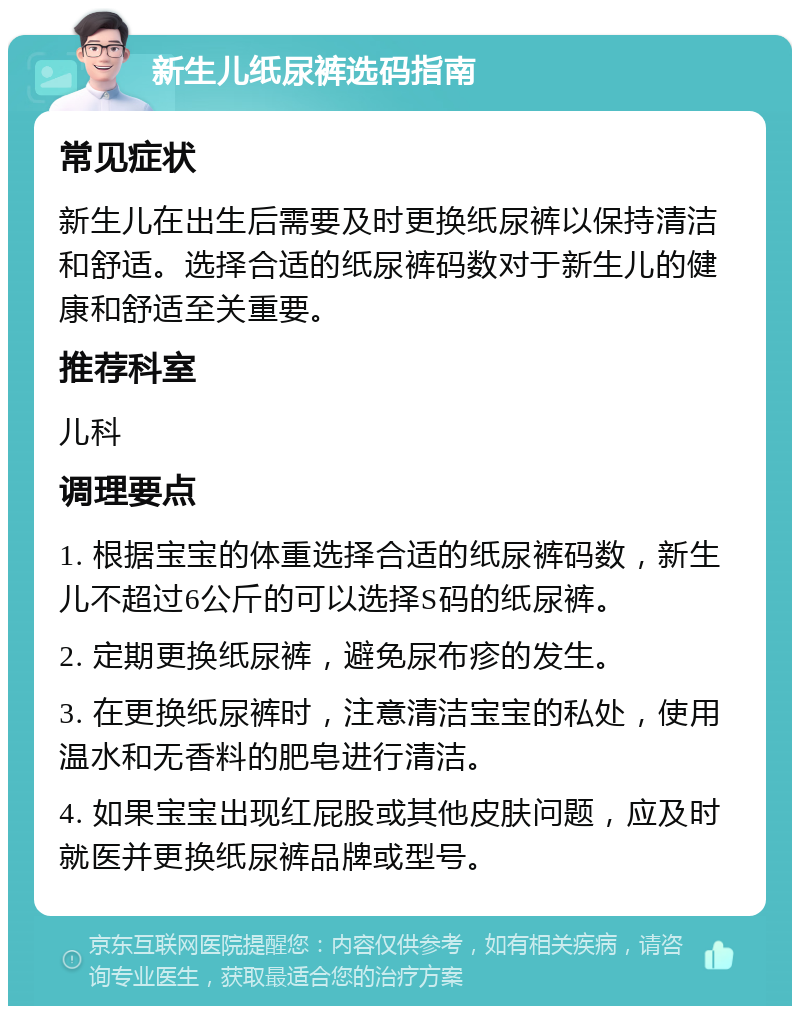 新生儿纸尿裤选码指南 常见症状 新生儿在出生后需要及时更换纸尿裤以保持清洁和舒适。选择合适的纸尿裤码数对于新生儿的健康和舒适至关重要。 推荐科室 儿科 调理要点 1. 根据宝宝的体重选择合适的纸尿裤码数，新生儿不超过6公斤的可以选择S码的纸尿裤。 2. 定期更换纸尿裤，避免尿布疹的发生。 3. 在更换纸尿裤时，注意清洁宝宝的私处，使用温水和无香料的肥皂进行清洁。 4. 如果宝宝出现红屁股或其他皮肤问题，应及时就医并更换纸尿裤品牌或型号。