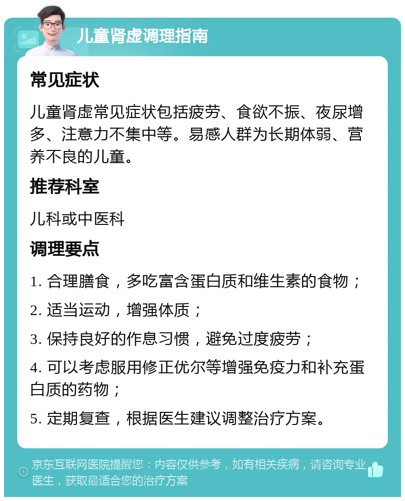 儿童肾虚调理指南 常见症状 儿童肾虚常见症状包括疲劳、食欲不振、夜尿增多、注意力不集中等。易感人群为长期体弱、营养不良的儿童。 推荐科室 儿科或中医科 调理要点 1. 合理膳食，多吃富含蛋白质和维生素的食物； 2. 适当运动，增强体质； 3. 保持良好的作息习惯，避免过度疲劳； 4. 可以考虑服用修正优尔等增强免疫力和补充蛋白质的药物； 5. 定期复查，根据医生建议调整治疗方案。