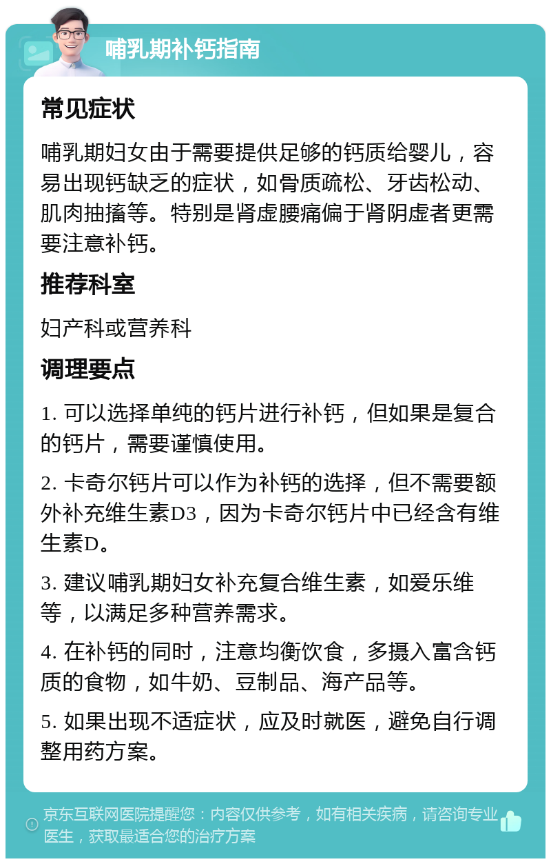 哺乳期补钙指南 常见症状 哺乳期妇女由于需要提供足够的钙质给婴儿，容易出现钙缺乏的症状，如骨质疏松、牙齿松动、肌肉抽搐等。特别是肾虚腰痛偏于肾阴虚者更需要注意补钙。 推荐科室 妇产科或营养科 调理要点 1. 可以选择单纯的钙片进行补钙，但如果是复合的钙片，需要谨慎使用。 2. 卡奇尔钙片可以作为补钙的选择，但不需要额外补充维生素D3，因为卡奇尔钙片中已经含有维生素D。 3. 建议哺乳期妇女补充复合维生素，如爱乐维等，以满足多种营养需求。 4. 在补钙的同时，注意均衡饮食，多摄入富含钙质的食物，如牛奶、豆制品、海产品等。 5. 如果出现不适症状，应及时就医，避免自行调整用药方案。