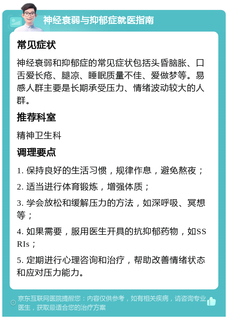 神经衰弱与抑郁症就医指南 常见症状 神经衰弱和抑郁症的常见症状包括头昏脑胀、口舌爱长疮、腿凉、睡眠质量不佳、爱做梦等。易感人群主要是长期承受压力、情绪波动较大的人群。 推荐科室 精神卫生科 调理要点 1. 保持良好的生活习惯，规律作息，避免熬夜； 2. 适当进行体育锻炼，增强体质； 3. 学会放松和缓解压力的方法，如深呼吸、冥想等； 4. 如果需要，服用医生开具的抗抑郁药物，如SSRIs； 5. 定期进行心理咨询和治疗，帮助改善情绪状态和应对压力能力。