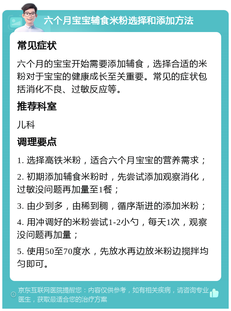 六个月宝宝辅食米粉选择和添加方法 常见症状 六个月的宝宝开始需要添加辅食，选择合适的米粉对于宝宝的健康成长至关重要。常见的症状包括消化不良、过敏反应等。 推荐科室 儿科 调理要点 1. 选择高铁米粉，适合六个月宝宝的营养需求； 2. 初期添加辅食米粉时，先尝试添加观察消化，过敏没问题再加量至1餐； 3. 由少到多，由稀到稠，循序渐进的添加米粉； 4. 用冲调好的米粉尝试1-2小勺，每天1次，观察没问题再加量； 5. 使用50至70度水，先放水再边放米粉边搅拌均匀即可。