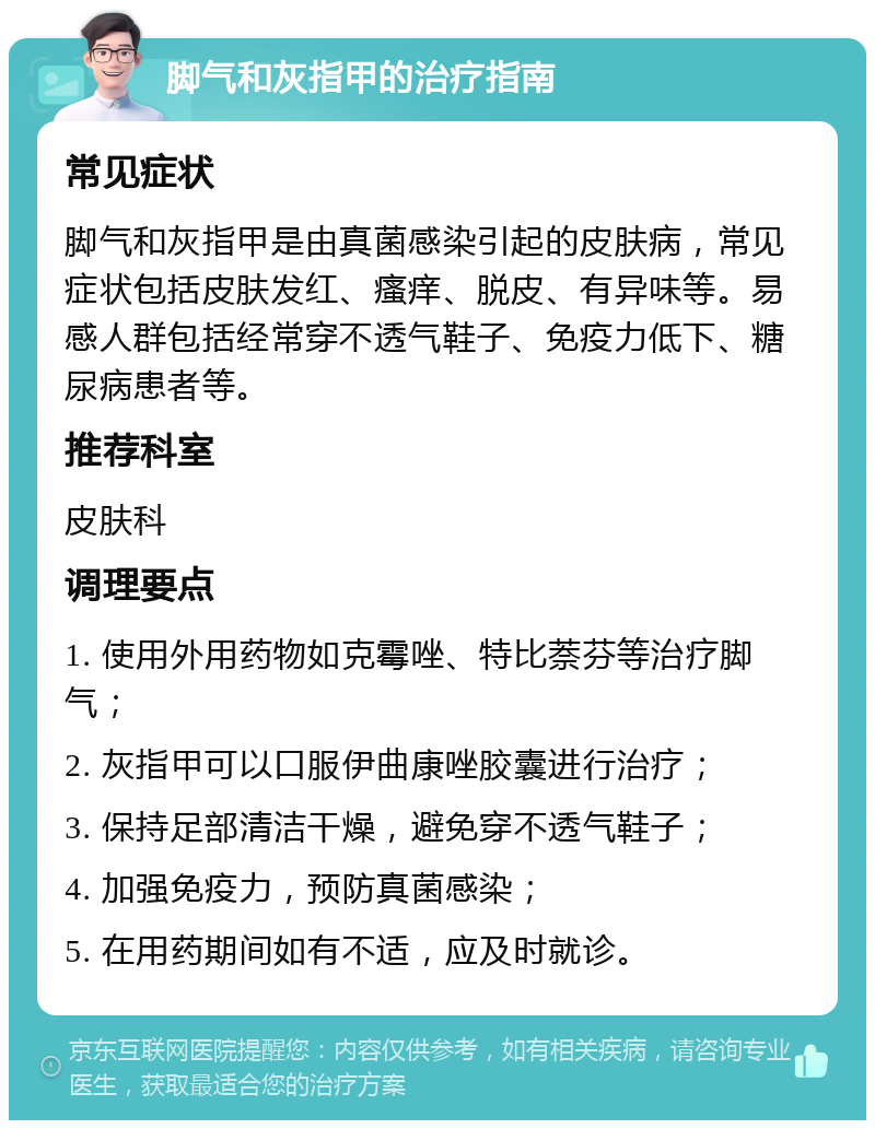 脚气和灰指甲的治疗指南 常见症状 脚气和灰指甲是由真菌感染引起的皮肤病，常见症状包括皮肤发红、瘙痒、脱皮、有异味等。易感人群包括经常穿不透气鞋子、免疫力低下、糖尿病患者等。 推荐科室 皮肤科 调理要点 1. 使用外用药物如克霉唑、特比萘芬等治疗脚气； 2. 灰指甲可以口服伊曲康唑胶囊进行治疗； 3. 保持足部清洁干燥，避免穿不透气鞋子； 4. 加强免疫力，预防真菌感染； 5. 在用药期间如有不适，应及时就诊。