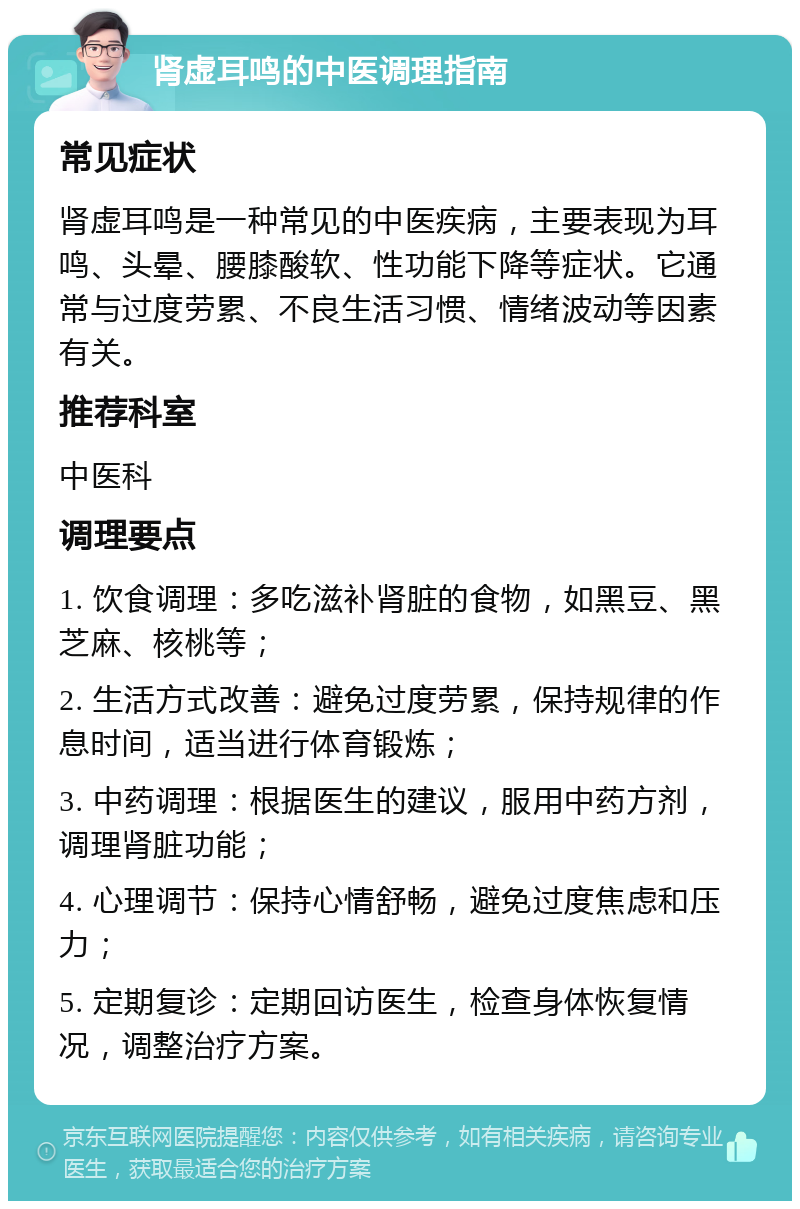 肾虚耳鸣的中医调理指南 常见症状 肾虚耳鸣是一种常见的中医疾病，主要表现为耳鸣、头晕、腰膝酸软、性功能下降等症状。它通常与过度劳累、不良生活习惯、情绪波动等因素有关。 推荐科室 中医科 调理要点 1. 饮食调理：多吃滋补肾脏的食物，如黑豆、黑芝麻、核桃等； 2. 生活方式改善：避免过度劳累，保持规律的作息时间，适当进行体育锻炼； 3. 中药调理：根据医生的建议，服用中药方剂，调理肾脏功能； 4. 心理调节：保持心情舒畅，避免过度焦虑和压力； 5. 定期复诊：定期回访医生，检查身体恢复情况，调整治疗方案。