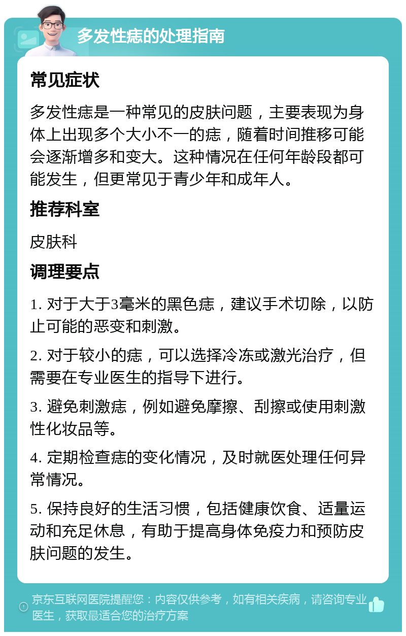 多发性痣的处理指南 常见症状 多发性痣是一种常见的皮肤问题，主要表现为身体上出现多个大小不一的痣，随着时间推移可能会逐渐增多和变大。这种情况在任何年龄段都可能发生，但更常见于青少年和成年人。 推荐科室 皮肤科 调理要点 1. 对于大于3毫米的黑色痣，建议手术切除，以防止可能的恶变和刺激。 2. 对于较小的痣，可以选择冷冻或激光治疗，但需要在专业医生的指导下进行。 3. 避免刺激痣，例如避免摩擦、刮擦或使用刺激性化妆品等。 4. 定期检查痣的变化情况，及时就医处理任何异常情况。 5. 保持良好的生活习惯，包括健康饮食、适量运动和充足休息，有助于提高身体免疫力和预防皮肤问题的发生。