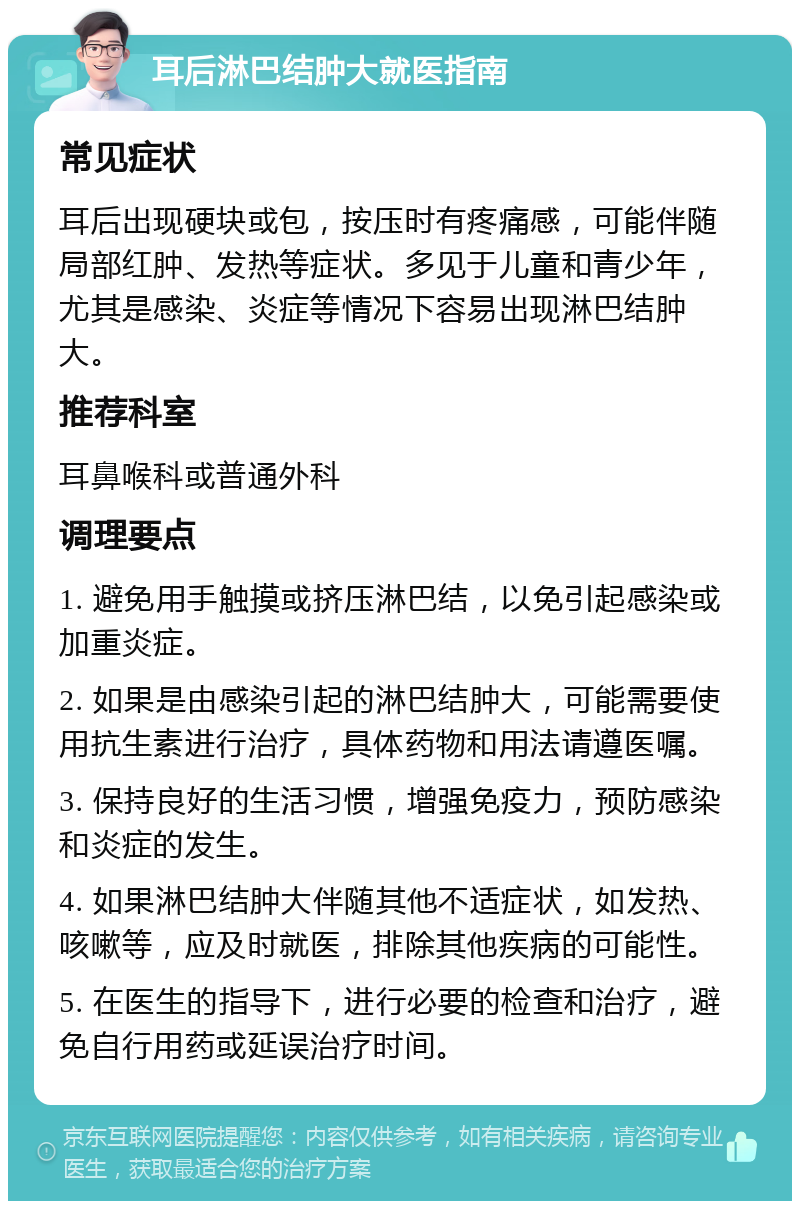 耳后淋巴结肿大就医指南 常见症状 耳后出现硬块或包，按压时有疼痛感，可能伴随局部红肿、发热等症状。多见于儿童和青少年，尤其是感染、炎症等情况下容易出现淋巴结肿大。 推荐科室 耳鼻喉科或普通外科 调理要点 1. 避免用手触摸或挤压淋巴结，以免引起感染或加重炎症。 2. 如果是由感染引起的淋巴结肿大，可能需要使用抗生素进行治疗，具体药物和用法请遵医嘱。 3. 保持良好的生活习惯，增强免疫力，预防感染和炎症的发生。 4. 如果淋巴结肿大伴随其他不适症状，如发热、咳嗽等，应及时就医，排除其他疾病的可能性。 5. 在医生的指导下，进行必要的检查和治疗，避免自行用药或延误治疗时间。