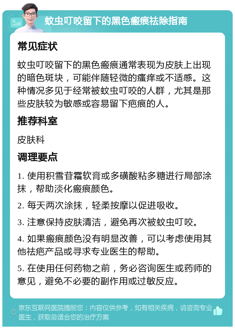 蚊虫叮咬留下的黑色瘢痕祛除指南 常见症状 蚊虫叮咬留下的黑色瘢痕通常表现为皮肤上出现的暗色斑块，可能伴随轻微的瘙痒或不适感。这种情况多见于经常被蚊虫叮咬的人群，尤其是那些皮肤较为敏感或容易留下疤痕的人。 推荐科室 皮肤科 调理要点 1. 使用积雪苷霜软膏或多磺酸粘多糖进行局部涂抹，帮助淡化瘢痕颜色。 2. 每天两次涂抹，轻柔按摩以促进吸收。 3. 注意保持皮肤清洁，避免再次被蚊虫叮咬。 4. 如果瘢痕颜色没有明显改善，可以考虑使用其他祛疤产品或寻求专业医生的帮助。 5. 在使用任何药物之前，务必咨询医生或药师的意见，避免不必要的副作用或过敏反应。