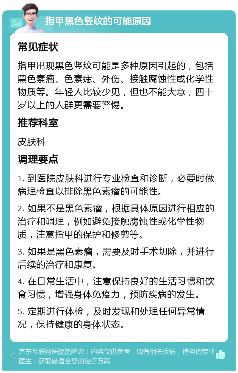 指甲黑色竖纹的可能原因 常见症状 指甲出现黑色竖纹可能是多种原因引起的，包括黑色素瘤、色素痣、外伤、接触腐蚀性或化学性物质等。年轻人比较少见，但也不能大意，四十岁以上的人群更需要警惕。 推荐科室 皮肤科 调理要点 1. 到医院皮肤科进行专业检查和诊断，必要时做病理检查以排除黑色素瘤的可能性。 2. 如果不是黑色素瘤，根据具体原因进行相应的治疗和调理，例如避免接触腐蚀性或化学性物质，注意指甲的保护和修剪等。 3. 如果是黑色素瘤，需要及时手术切除，并进行后续的治疗和康复。 4. 在日常生活中，注意保持良好的生活习惯和饮食习惯，增强身体免疫力，预防疾病的发生。 5. 定期进行体检，及时发现和处理任何异常情况，保持健康的身体状态。