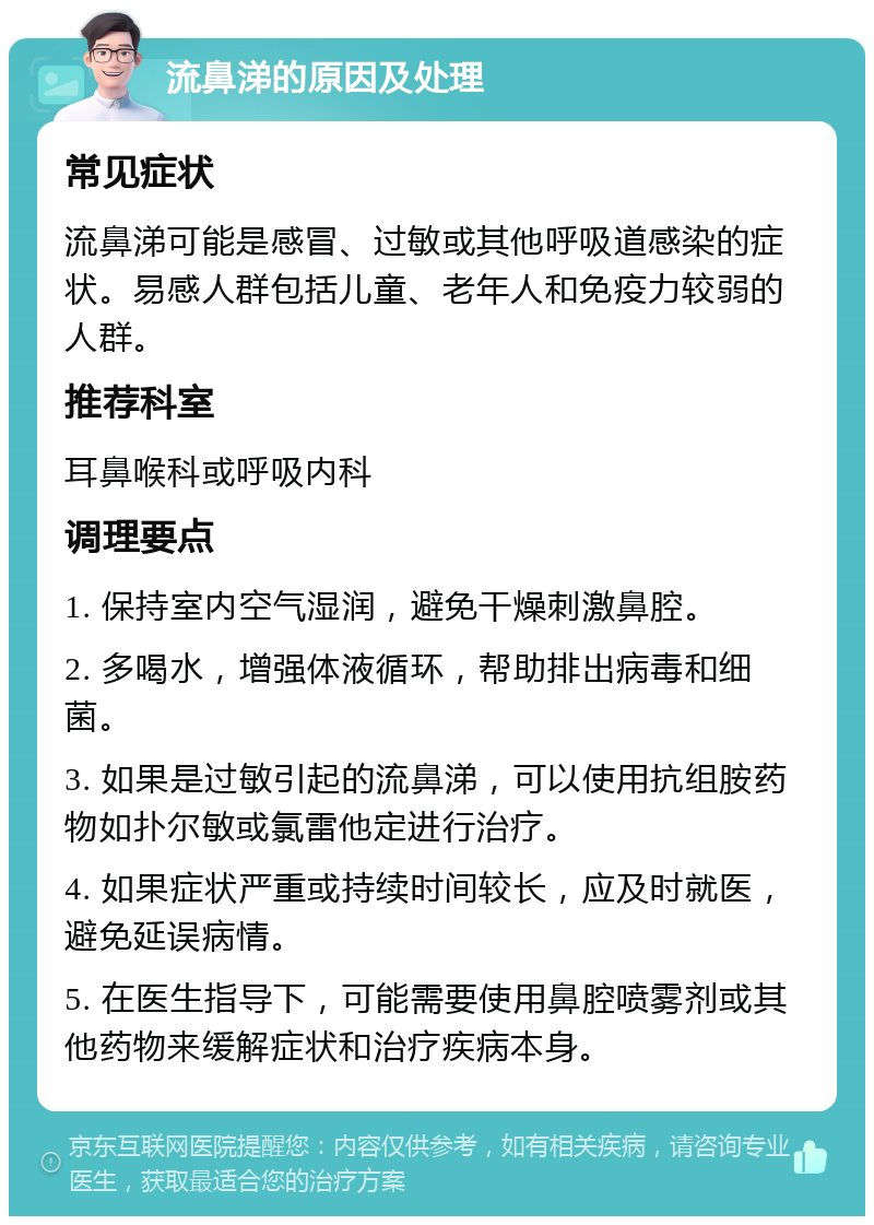 流鼻涕的原因及处理 常见症状 流鼻涕可能是感冒、过敏或其他呼吸道感染的症状。易感人群包括儿童、老年人和免疫力较弱的人群。 推荐科室 耳鼻喉科或呼吸内科 调理要点 1. 保持室内空气湿润，避免干燥刺激鼻腔。 2. 多喝水，增强体液循环，帮助排出病毒和细菌。 3. 如果是过敏引起的流鼻涕，可以使用抗组胺药物如扑尔敏或氯雷他定进行治疗。 4. 如果症状严重或持续时间较长，应及时就医，避免延误病情。 5. 在医生指导下，可能需要使用鼻腔喷雾剂或其他药物来缓解症状和治疗疾病本身。