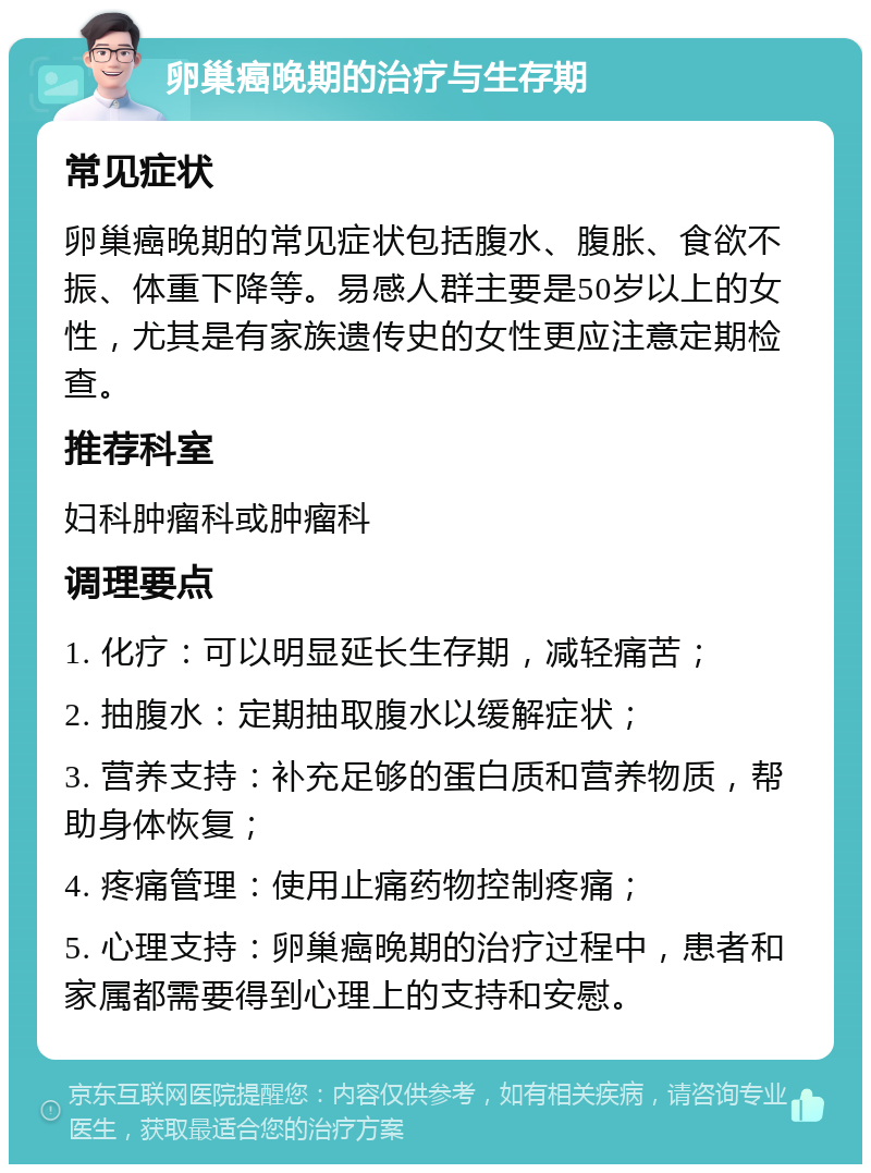 卵巢癌晚期的治疗与生存期 常见症状 卵巢癌晚期的常见症状包括腹水、腹胀、食欲不振、体重下降等。易感人群主要是50岁以上的女性，尤其是有家族遗传史的女性更应注意定期检查。 推荐科室 妇科肿瘤科或肿瘤科 调理要点 1. 化疗：可以明显延长生存期，减轻痛苦； 2. 抽腹水：定期抽取腹水以缓解症状； 3. 营养支持：补充足够的蛋白质和营养物质，帮助身体恢复； 4. 疼痛管理：使用止痛药物控制疼痛； 5. 心理支持：卵巢癌晚期的治疗过程中，患者和家属都需要得到心理上的支持和安慰。