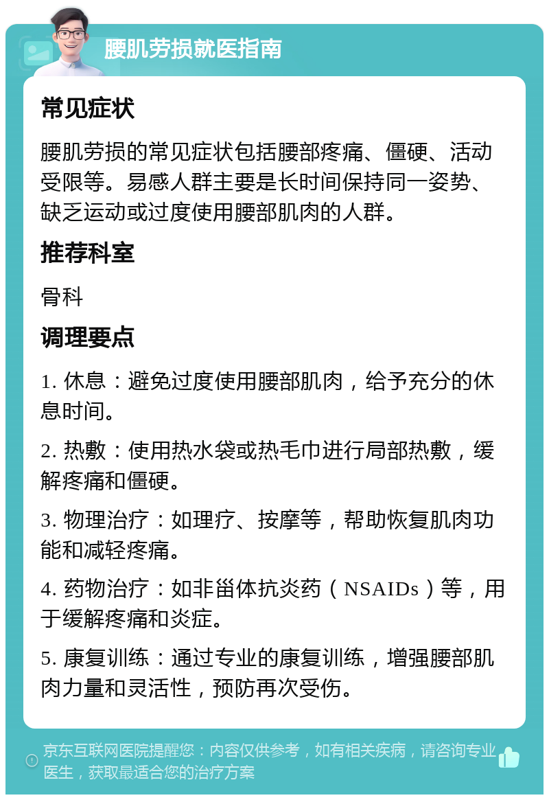 腰肌劳损就医指南 常见症状 腰肌劳损的常见症状包括腰部疼痛、僵硬、活动受限等。易感人群主要是长时间保持同一姿势、缺乏运动或过度使用腰部肌肉的人群。 推荐科室 骨科 调理要点 1. 休息：避免过度使用腰部肌肉，给予充分的休息时间。 2. 热敷：使用热水袋或热毛巾进行局部热敷，缓解疼痛和僵硬。 3. 物理治疗：如理疗、按摩等，帮助恢复肌肉功能和减轻疼痛。 4. 药物治疗：如非甾体抗炎药（NSAIDs）等，用于缓解疼痛和炎症。 5. 康复训练：通过专业的康复训练，增强腰部肌肉力量和灵活性，预防再次受伤。