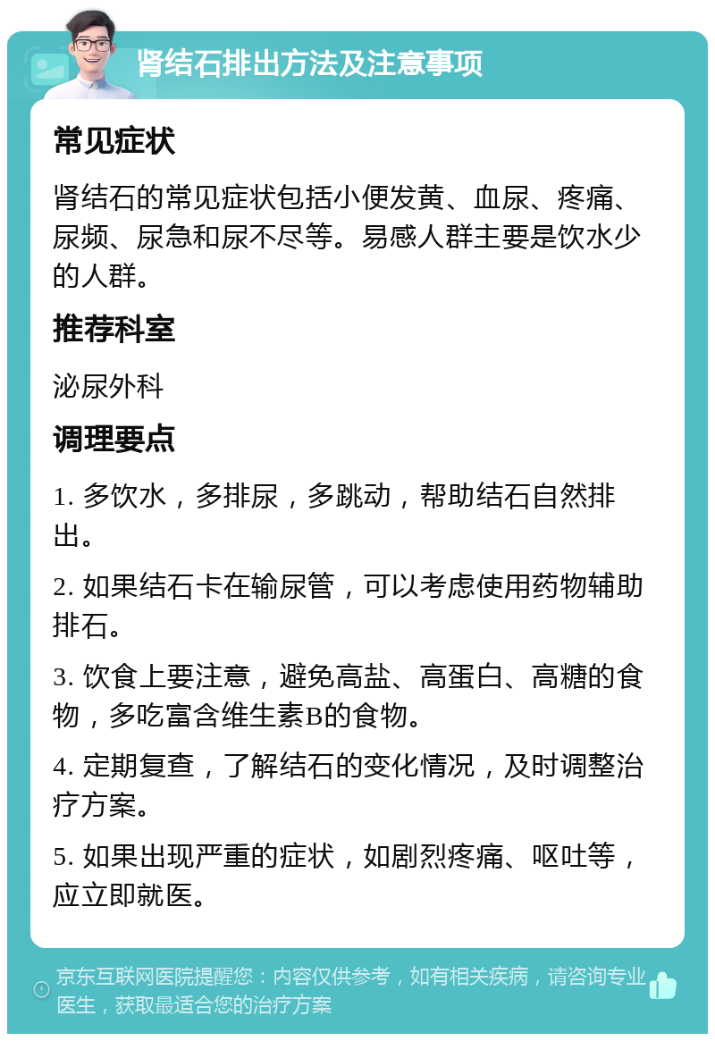 肾结石排出方法及注意事项 常见症状 肾结石的常见症状包括小便发黄、血尿、疼痛、尿频、尿急和尿不尽等。易感人群主要是饮水少的人群。 推荐科室 泌尿外科 调理要点 1. 多饮水，多排尿，多跳动，帮助结石自然排出。 2. 如果结石卡在输尿管，可以考虑使用药物辅助排石。 3. 饮食上要注意，避免高盐、高蛋白、高糖的食物，多吃富含维生素B的食物。 4. 定期复查，了解结石的变化情况，及时调整治疗方案。 5. 如果出现严重的症状，如剧烈疼痛、呕吐等，应立即就医。