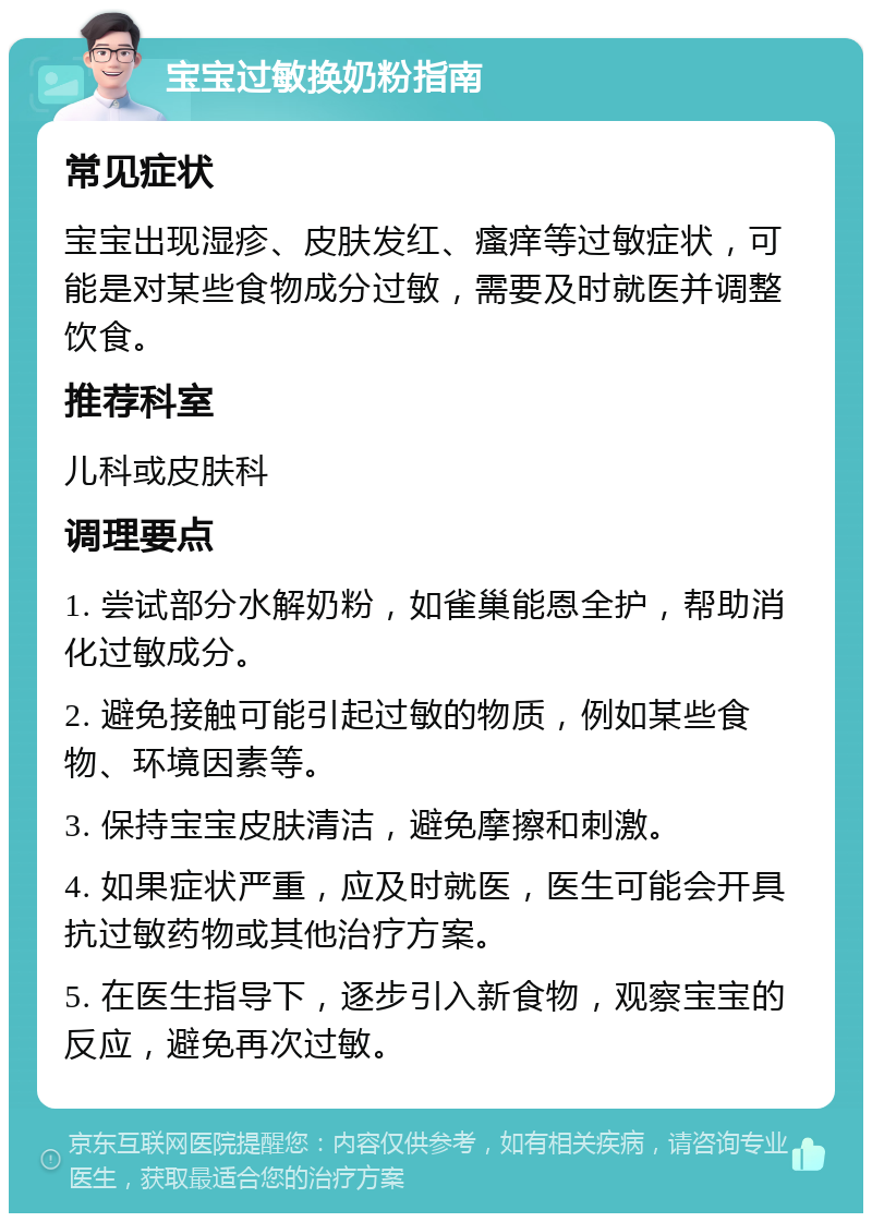 宝宝过敏换奶粉指南 常见症状 宝宝出现湿疹、皮肤发红、瘙痒等过敏症状，可能是对某些食物成分过敏，需要及时就医并调整饮食。 推荐科室 儿科或皮肤科 调理要点 1. 尝试部分水解奶粉，如雀巢能恩全护，帮助消化过敏成分。 2. 避免接触可能引起过敏的物质，例如某些食物、环境因素等。 3. 保持宝宝皮肤清洁，避免摩擦和刺激。 4. 如果症状严重，应及时就医，医生可能会开具抗过敏药物或其他治疗方案。 5. 在医生指导下，逐步引入新食物，观察宝宝的反应，避免再次过敏。