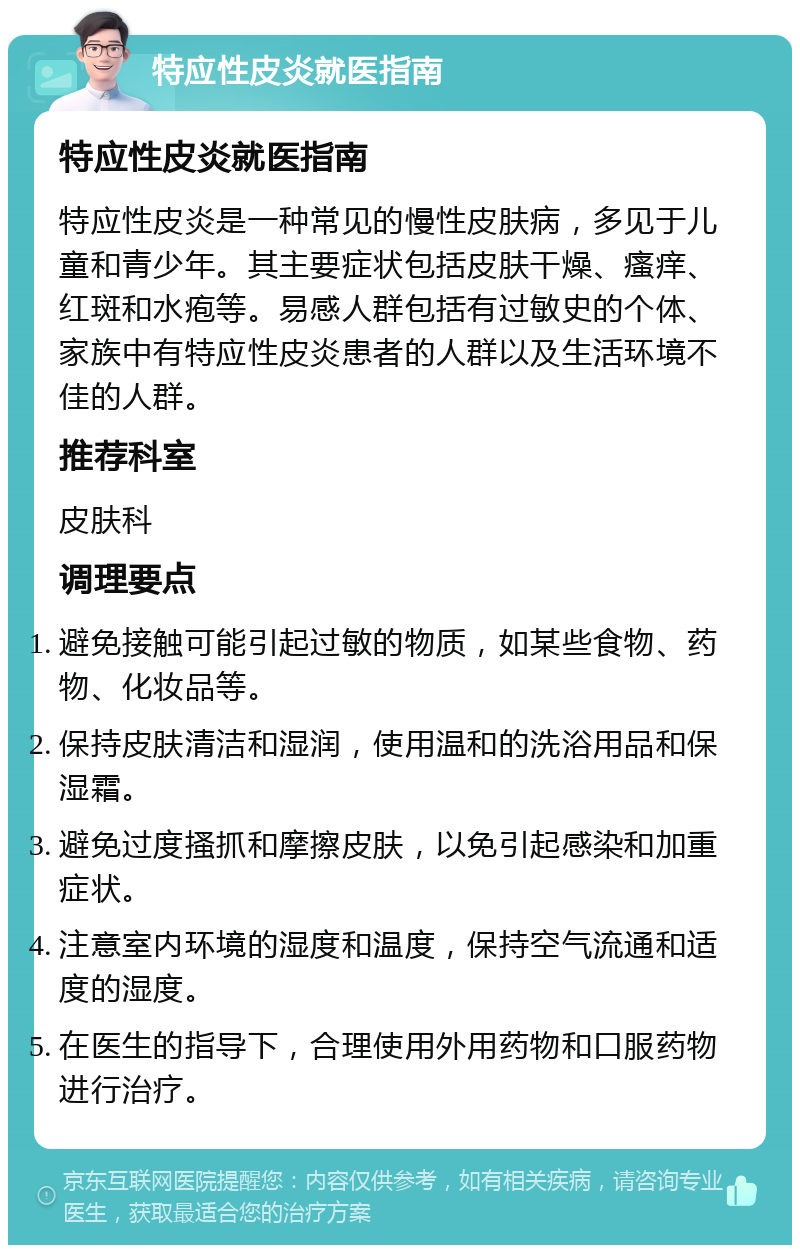 特应性皮炎就医指南 特应性皮炎就医指南 特应性皮炎是一种常见的慢性皮肤病，多见于儿童和青少年。其主要症状包括皮肤干燥、瘙痒、红斑和水疱等。易感人群包括有过敏史的个体、家族中有特应性皮炎患者的人群以及生活环境不佳的人群。 推荐科室 皮肤科 调理要点 避免接触可能引起过敏的物质，如某些食物、药物、化妆品等。 保持皮肤清洁和湿润，使用温和的洗浴用品和保湿霜。 避免过度搔抓和摩擦皮肤，以免引起感染和加重症状。 注意室内环境的湿度和温度，保持空气流通和适度的湿度。 在医生的指导下，合理使用外用药物和口服药物进行治疗。