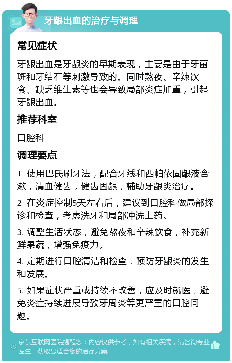 牙龈出血的治疗与调理 常见症状 牙龈出血是牙龈炎的早期表现，主要是由于牙菌斑和牙结石等刺激导致的。同时熬夜、辛辣饮食、缺乏维生素等也会导致局部炎症加重，引起牙龈出血。 推荐科室 口腔科 调理要点 1. 使用巴氏刷牙法，配合牙线和西帕依固龈液含漱，清血健齿，健齿固龈，辅助牙龈炎治疗。 2. 在炎症控制5天左右后，建议到口腔科做局部探诊和检查，考虑洗牙和局部冲洗上药。 3. 调整生活状态，避免熬夜和辛辣饮食，补充新鲜果蔬，增强免疫力。 4. 定期进行口腔清洁和检查，预防牙龈炎的发生和发展。 5. 如果症状严重或持续不改善，应及时就医，避免炎症持续进展导致牙周炎等更严重的口腔问题。