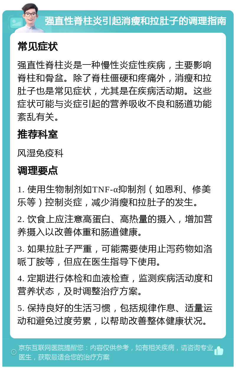 强直性脊柱炎引起消瘦和拉肚子的调理指南 常见症状 强直性脊柱炎是一种慢性炎症性疾病，主要影响脊柱和骨盆。除了脊柱僵硬和疼痛外，消瘦和拉肚子也是常见症状，尤其是在疾病活动期。这些症状可能与炎症引起的营养吸收不良和肠道功能紊乱有关。 推荐科室 风湿免疫科 调理要点 1. 使用生物制剂如TNF-α抑制剂（如恩利、修美乐等）控制炎症，减少消瘦和拉肚子的发生。 2. 饮食上应注意高蛋白、高热量的摄入，增加营养摄入以改善体重和肠道健康。 3. 如果拉肚子严重，可能需要使用止泻药物如洛哌丁胺等，但应在医生指导下使用。 4. 定期进行体检和血液检查，监测疾病活动度和营养状态，及时调整治疗方案。 5. 保持良好的生活习惯，包括规律作息、适量运动和避免过度劳累，以帮助改善整体健康状况。