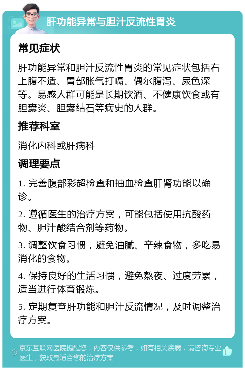 肝功能异常与胆汁反流性胃炎 常见症状 肝功能异常和胆汁反流性胃炎的常见症状包括右上腹不适、胃部胀气打嗝、偶尔腹泻、尿色深等。易感人群可能是长期饮酒、不健康饮食或有胆囊炎、胆囊结石等病史的人群。 推荐科室 消化内科或肝病科 调理要点 1. 完善腹部彩超检查和抽血检查肝肾功能以确诊。 2. 遵循医生的治疗方案，可能包括使用抗酸药物、胆汁酸结合剂等药物。 3. 调整饮食习惯，避免油腻、辛辣食物，多吃易消化的食物。 4. 保持良好的生活习惯，避免熬夜、过度劳累，适当进行体育锻炼。 5. 定期复查肝功能和胆汁反流情况，及时调整治疗方案。