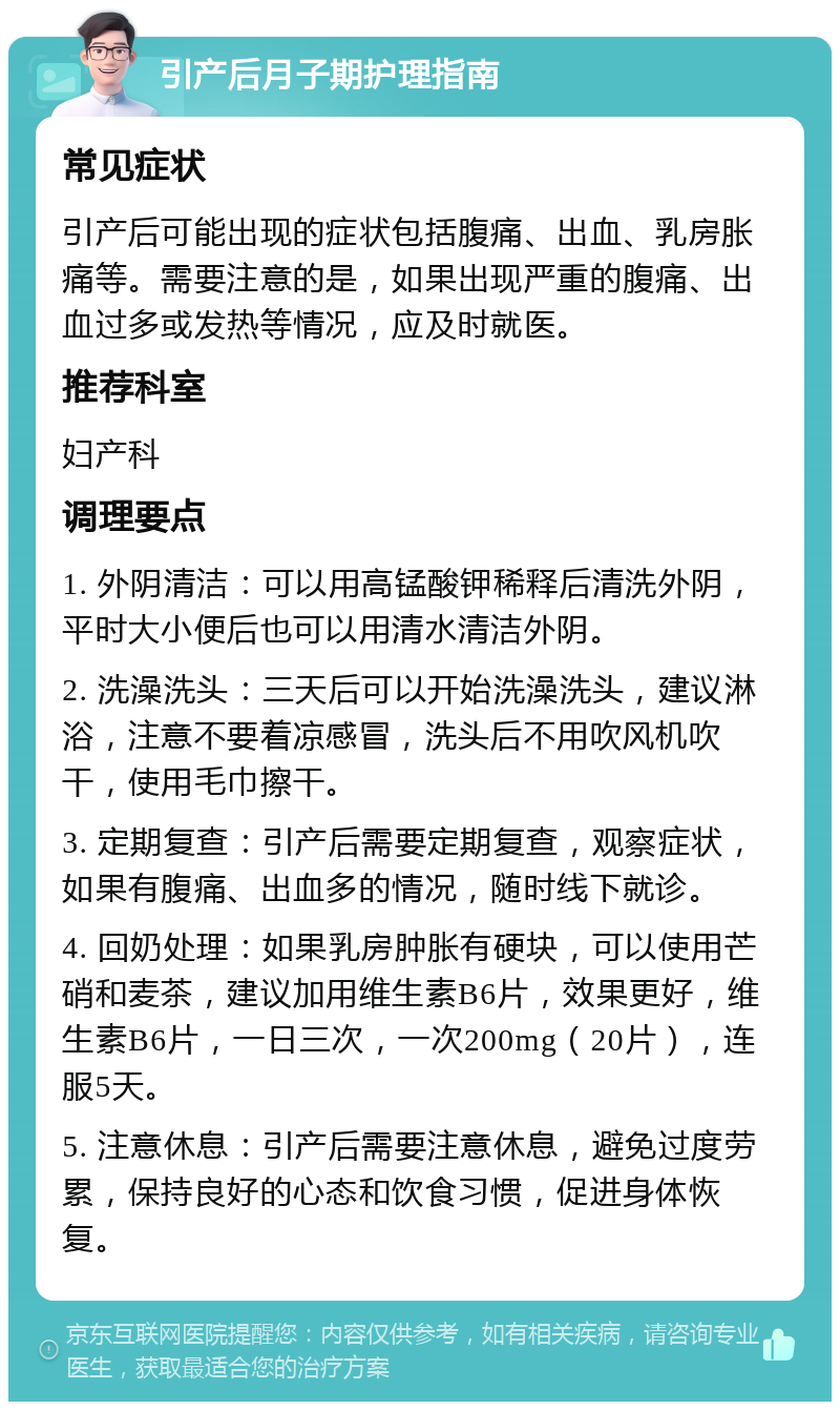 引产后月子期护理指南 常见症状 引产后可能出现的症状包括腹痛、出血、乳房胀痛等。需要注意的是，如果出现严重的腹痛、出血过多或发热等情况，应及时就医。 推荐科室 妇产科 调理要点 1. 外阴清洁：可以用高锰酸钾稀释后清洗外阴，平时大小便后也可以用清水清洁外阴。 2. 洗澡洗头：三天后可以开始洗澡洗头，建议淋浴，注意不要着凉感冒，洗头后不用吹风机吹干，使用毛巾擦干。 3. 定期复查：引产后需要定期复查，观察症状，如果有腹痛、出血多的情况，随时线下就诊。 4. 回奶处理：如果乳房肿胀有硬块，可以使用芒硝和麦茶，建议加用维生素B6片，效果更好，维生素B6片，一日三次，一次200mg（20片），连服5天。 5. 注意休息：引产后需要注意休息，避免过度劳累，保持良好的心态和饮食习惯，促进身体恢复。