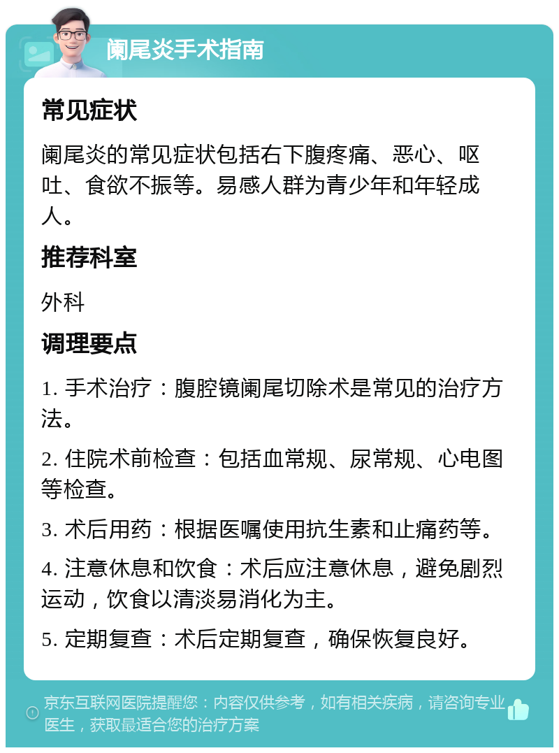 阑尾炎手术指南 常见症状 阑尾炎的常见症状包括右下腹疼痛、恶心、呕吐、食欲不振等。易感人群为青少年和年轻成人。 推荐科室 外科 调理要点 1. 手术治疗：腹腔镜阑尾切除术是常见的治疗方法。 2. 住院术前检查：包括血常规、尿常规、心电图等检查。 3. 术后用药：根据医嘱使用抗生素和止痛药等。 4. 注意休息和饮食：术后应注意休息，避免剧烈运动，饮食以清淡易消化为主。 5. 定期复查：术后定期复查，确保恢复良好。