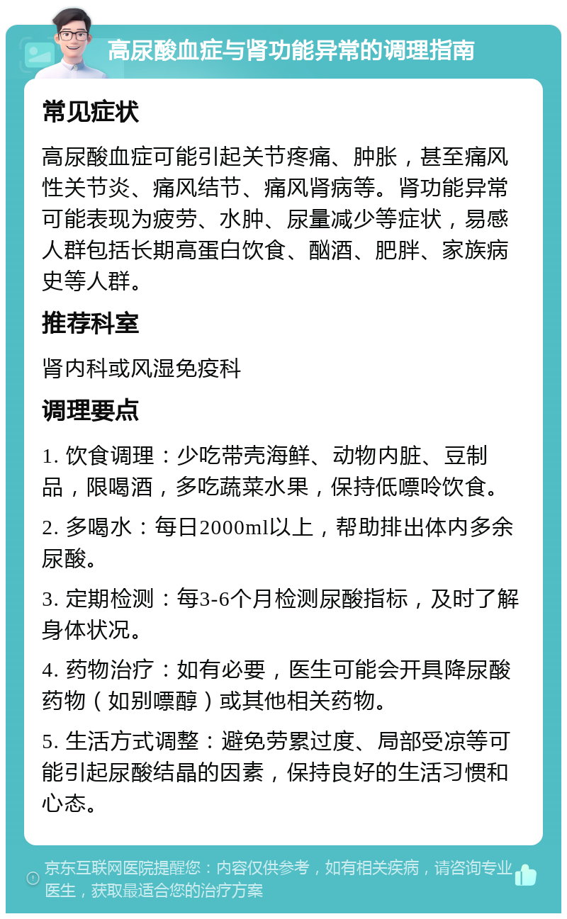 高尿酸血症与肾功能异常的调理指南 常见症状 高尿酸血症可能引起关节疼痛、肿胀，甚至痛风性关节炎、痛风结节、痛风肾病等。肾功能异常可能表现为疲劳、水肿、尿量减少等症状，易感人群包括长期高蛋白饮食、酗酒、肥胖、家族病史等人群。 推荐科室 肾内科或风湿免疫科 调理要点 1. 饮食调理：少吃带壳海鲜、动物内脏、豆制品，限喝酒，多吃蔬菜水果，保持低嘌呤饮食。 2. 多喝水：每日2000ml以上，帮助排出体内多余尿酸。 3. 定期检测：每3-6个月检测尿酸指标，及时了解身体状况。 4. 药物治疗：如有必要，医生可能会开具降尿酸药物（如别嘌醇）或其他相关药物。 5. 生活方式调整：避免劳累过度、局部受凉等可能引起尿酸结晶的因素，保持良好的生活习惯和心态。