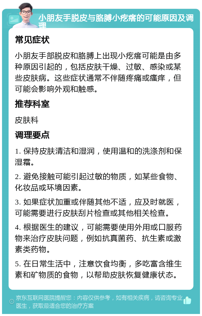 小朋友手脱皮与胳膊小疙瘩的可能原因及调理 常见症状 小朋友手部脱皮和胳膊上出现小疙瘩可能是由多种原因引起的，包括皮肤干燥、过敏、感染或某些皮肤病。这些症状通常不伴随疼痛或瘙痒，但可能会影响外观和触感。 推荐科室 皮肤科 调理要点 1. 保持皮肤清洁和湿润，使用温和的洗涤剂和保湿霜。 2. 避免接触可能引起过敏的物质，如某些食物、化妆品或环境因素。 3. 如果症状加重或伴随其他不适，应及时就医，可能需要进行皮肤刮片检查或其他相关检查。 4. 根据医生的建议，可能需要使用外用或口服药物来治疗皮肤问题，例如抗真菌药、抗生素或激素类药物。 5. 在日常生活中，注意饮食均衡，多吃富含维生素和矿物质的食物，以帮助皮肤恢复健康状态。