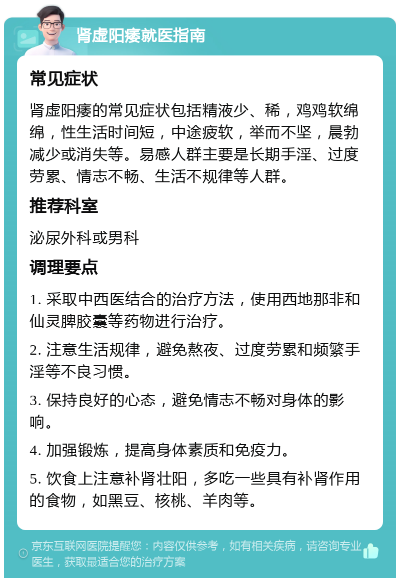 肾虚阳痿就医指南 常见症状 肾虚阳痿的常见症状包括精液少、稀，鸡鸡软绵绵，性生活时间短，中途疲软，举而不坚，晨勃减少或消失等。易感人群主要是长期手淫、过度劳累、情志不畅、生活不规律等人群。 推荐科室 泌尿外科或男科 调理要点 1. 采取中西医结合的治疗方法，使用西地那非和仙灵脾胶囊等药物进行治疗。 2. 注意生活规律，避免熬夜、过度劳累和频繁手淫等不良习惯。 3. 保持良好的心态，避免情志不畅对身体的影响。 4. 加强锻炼，提高身体素质和免疫力。 5. 饮食上注意补肾壮阳，多吃一些具有补肾作用的食物，如黑豆、核桃、羊肉等。