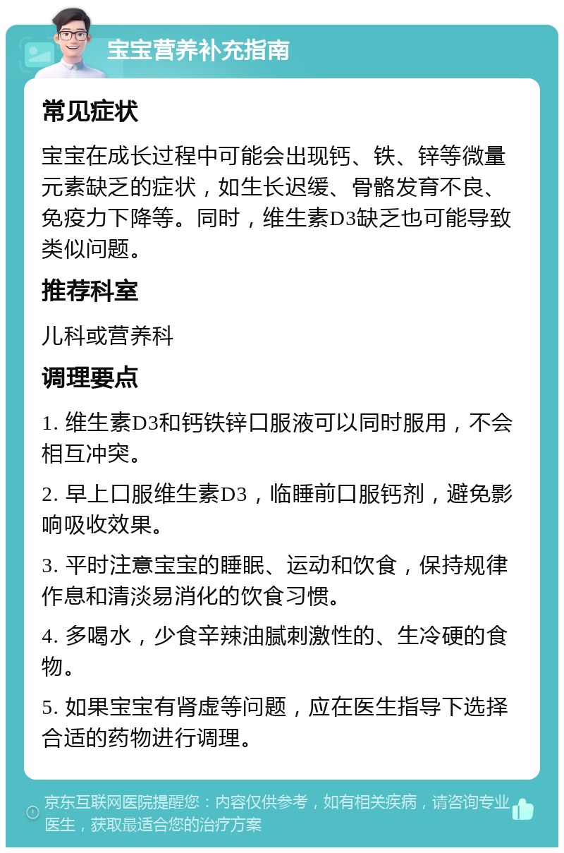 宝宝营养补充指南 常见症状 宝宝在成长过程中可能会出现钙、铁、锌等微量元素缺乏的症状，如生长迟缓、骨骼发育不良、免疫力下降等。同时，维生素D3缺乏也可能导致类似问题。 推荐科室 儿科或营养科 调理要点 1. 维生素D3和钙铁锌口服液可以同时服用，不会相互冲突。 2. 早上口服维生素D3，临睡前口服钙剂，避免影响吸收效果。 3. 平时注意宝宝的睡眠、运动和饮食，保持规律作息和清淡易消化的饮食习惯。 4. 多喝水，少食辛辣油腻刺激性的、生冷硬的食物。 5. 如果宝宝有肾虚等问题，应在医生指导下选择合适的药物进行调理。