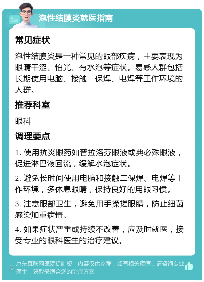 泡性结膜炎就医指南 常见症状 泡性结膜炎是一种常见的眼部疾病，主要表现为眼睛干涩、怕光、有水泡等症状。易感人群包括长期使用电脑、接触二保焊、电焊等工作环境的人群。 推荐科室 眼科 调理要点 1. 使用抗炎眼药如普拉洛芬眼液或典必殊眼液，促进淋巴液回流，缓解水泡症状。 2. 避免长时间使用电脑和接触二保焊、电焊等工作环境，多休息眼睛，保持良好的用眼习惯。 3. 注意眼部卫生，避免用手揉搓眼睛，防止细菌感染加重病情。 4. 如果症状严重或持续不改善，应及时就医，接受专业的眼科医生的治疗建议。