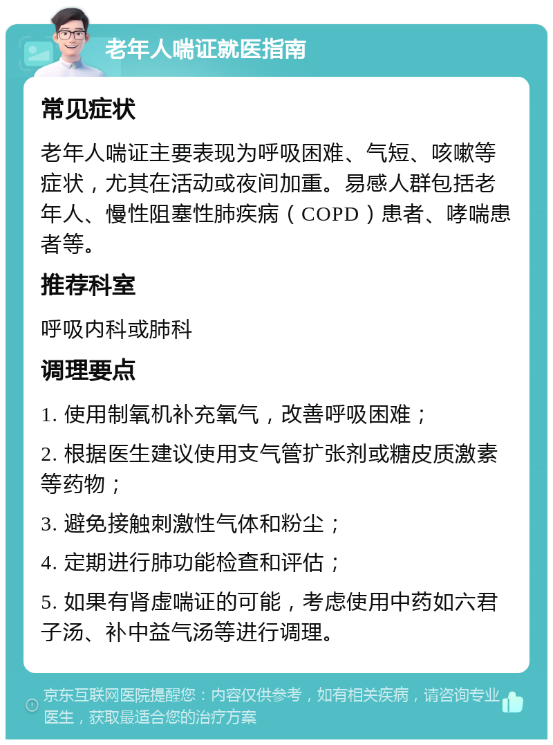 老年人喘证就医指南 常见症状 老年人喘证主要表现为呼吸困难、气短、咳嗽等症状，尤其在活动或夜间加重。易感人群包括老年人、慢性阻塞性肺疾病（COPD）患者、哮喘患者等。 推荐科室 呼吸内科或肺科 调理要点 1. 使用制氧机补充氧气，改善呼吸困难； 2. 根据医生建议使用支气管扩张剂或糖皮质激素等药物； 3. 避免接触刺激性气体和粉尘； 4. 定期进行肺功能检查和评估； 5. 如果有肾虚喘证的可能，考虑使用中药如六君子汤、补中益气汤等进行调理。