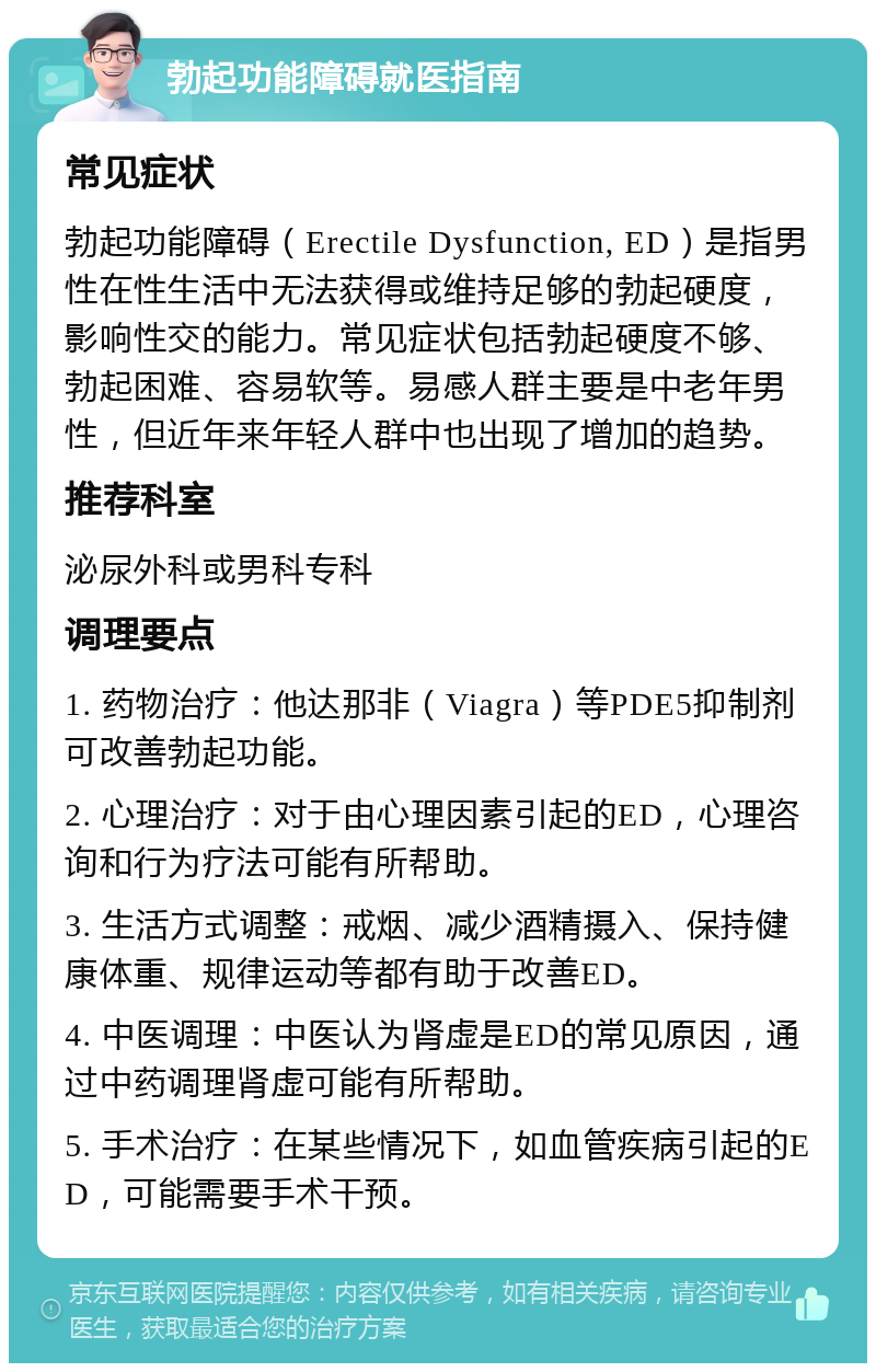 勃起功能障碍就医指南 常见症状 勃起功能障碍（Erectile Dysfunction, ED）是指男性在性生活中无法获得或维持足够的勃起硬度，影响性交的能力。常见症状包括勃起硬度不够、勃起困难、容易软等。易感人群主要是中老年男性，但近年来年轻人群中也出现了增加的趋势。 推荐科室 泌尿外科或男科专科 调理要点 1. 药物治疗：他达那非（Viagra）等PDE5抑制剂可改善勃起功能。 2. 心理治疗：对于由心理因素引起的ED，心理咨询和行为疗法可能有所帮助。 3. 生活方式调整：戒烟、减少酒精摄入、保持健康体重、规律运动等都有助于改善ED。 4. 中医调理：中医认为肾虚是ED的常见原因，通过中药调理肾虚可能有所帮助。 5. 手术治疗：在某些情况下，如血管疾病引起的ED，可能需要手术干预。