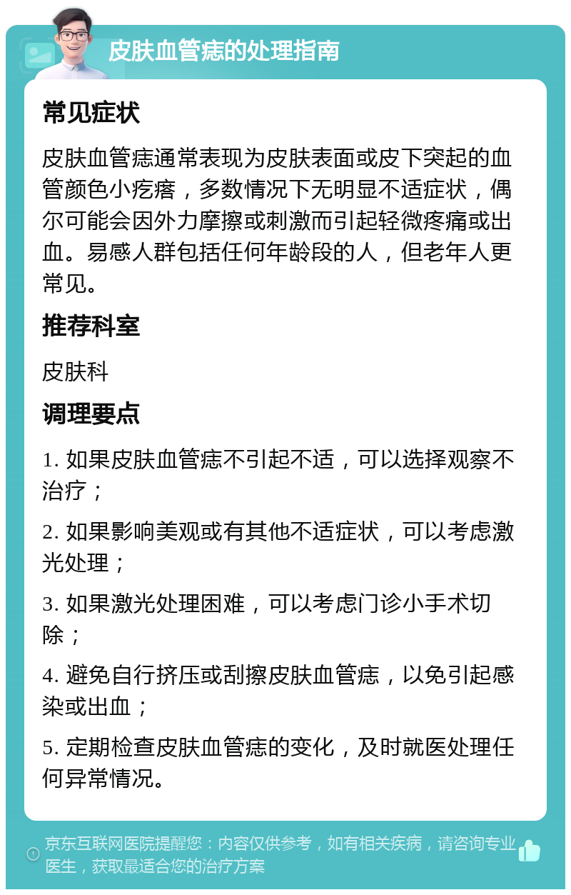 皮肤血管痣的处理指南 常见症状 皮肤血管痣通常表现为皮肤表面或皮下突起的血管颜色小疙瘩，多数情况下无明显不适症状，偶尔可能会因外力摩擦或刺激而引起轻微疼痛或出血。易感人群包括任何年龄段的人，但老年人更常见。 推荐科室 皮肤科 调理要点 1. 如果皮肤血管痣不引起不适，可以选择观察不治疗； 2. 如果影响美观或有其他不适症状，可以考虑激光处理； 3. 如果激光处理困难，可以考虑门诊小手术切除； 4. 避免自行挤压或刮擦皮肤血管痣，以免引起感染或出血； 5. 定期检查皮肤血管痣的变化，及时就医处理任何异常情况。