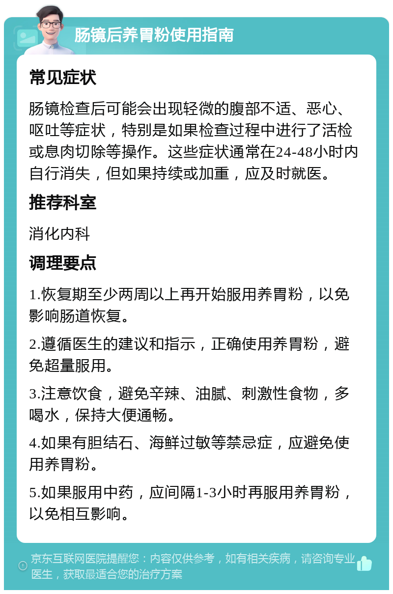 肠镜后养胃粉使用指南 常见症状 肠镜检查后可能会出现轻微的腹部不适、恶心、呕吐等症状，特别是如果检查过程中进行了活检或息肉切除等操作。这些症状通常在24-48小时内自行消失，但如果持续或加重，应及时就医。 推荐科室 消化内科 调理要点 1.恢复期至少两周以上再开始服用养胃粉，以免影响肠道恢复。 2.遵循医生的建议和指示，正确使用养胃粉，避免超量服用。 3.注意饮食，避免辛辣、油腻、刺激性食物，多喝水，保持大便通畅。 4.如果有胆结石、海鲜过敏等禁忌症，应避免使用养胃粉。 5.如果服用中药，应间隔1-3小时再服用养胃粉，以免相互影响。