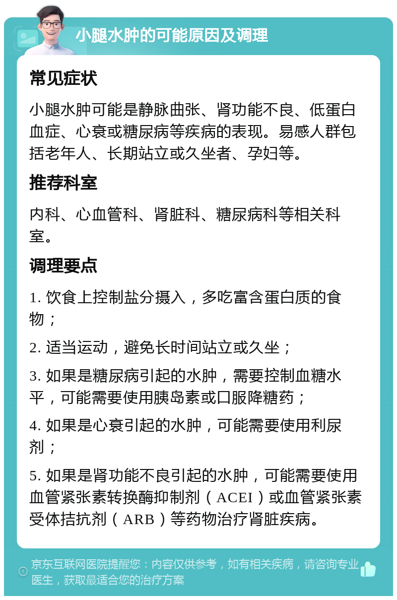 小腿水肿的可能原因及调理 常见症状 小腿水肿可能是静脉曲张、肾功能不良、低蛋白血症、心衰或糖尿病等疾病的表现。易感人群包括老年人、长期站立或久坐者、孕妇等。 推荐科室 内科、心血管科、肾脏科、糖尿病科等相关科室。 调理要点 1. 饮食上控制盐分摄入，多吃富含蛋白质的食物； 2. 适当运动，避免长时间站立或久坐； 3. 如果是糖尿病引起的水肿，需要控制血糖水平，可能需要使用胰岛素或口服降糖药； 4. 如果是心衰引起的水肿，可能需要使用利尿剂； 5. 如果是肾功能不良引起的水肿，可能需要使用血管紧张素转换酶抑制剂（ACEI）或血管紧张素受体拮抗剂（ARB）等药物治疗肾脏疾病。