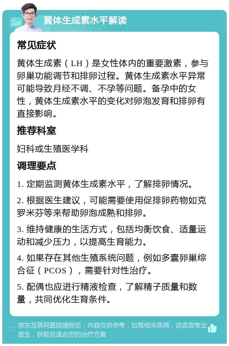 黄体生成素水平解读 常见症状 黄体生成素（LH）是女性体内的重要激素，参与卵巢功能调节和排卵过程。黄体生成素水平异常可能导致月经不调、不孕等问题。备孕中的女性，黄体生成素水平的变化对卵泡发育和排卵有直接影响。 推荐科室 妇科或生殖医学科 调理要点 1. 定期监测黄体生成素水平，了解排卵情况。 2. 根据医生建议，可能需要使用促排卵药物如克罗米芬等来帮助卵泡成熟和排卵。 3. 维持健康的生活方式，包括均衡饮食、适量运动和减少压力，以提高生育能力。 4. 如果存在其他生殖系统问题，例如多囊卵巢综合征（PCOS），需要针对性治疗。 5. 配偶也应进行精液检查，了解精子质量和数量，共同优化生育条件。