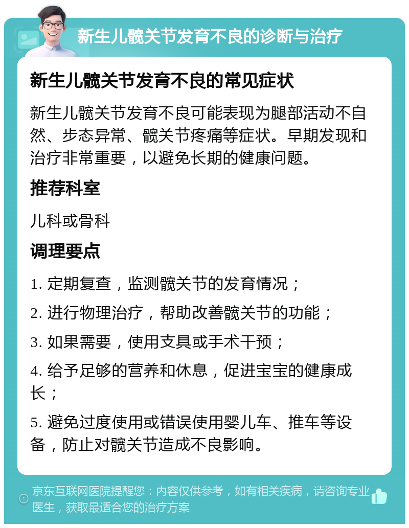 新生儿髋关节发育不良的诊断与治疗 新生儿髋关节发育不良的常见症状 新生儿髋关节发育不良可能表现为腿部活动不自然、步态异常、髋关节疼痛等症状。早期发现和治疗非常重要，以避免长期的健康问题。 推荐科室 儿科或骨科 调理要点 1. 定期复查，监测髋关节的发育情况； 2. 进行物理治疗，帮助改善髋关节的功能； 3. 如果需要，使用支具或手术干预； 4. 给予足够的营养和休息，促进宝宝的健康成长； 5. 避免过度使用或错误使用婴儿车、推车等设备，防止对髋关节造成不良影响。