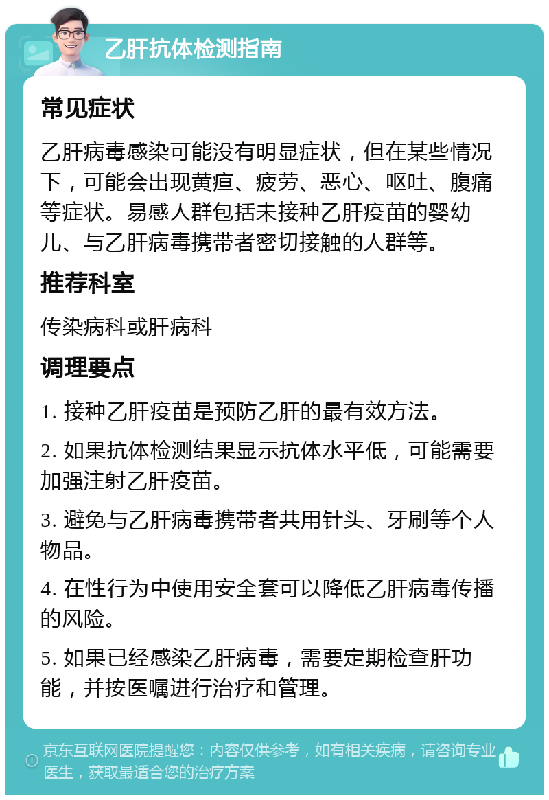 乙肝抗体检测指南 常见症状 乙肝病毒感染可能没有明显症状，但在某些情况下，可能会出现黄疸、疲劳、恶心、呕吐、腹痛等症状。易感人群包括未接种乙肝疫苗的婴幼儿、与乙肝病毒携带者密切接触的人群等。 推荐科室 传染病科或肝病科 调理要点 1. 接种乙肝疫苗是预防乙肝的最有效方法。 2. 如果抗体检测结果显示抗体水平低，可能需要加强注射乙肝疫苗。 3. 避免与乙肝病毒携带者共用针头、牙刷等个人物品。 4. 在性行为中使用安全套可以降低乙肝病毒传播的风险。 5. 如果已经感染乙肝病毒，需要定期检查肝功能，并按医嘱进行治疗和管理。